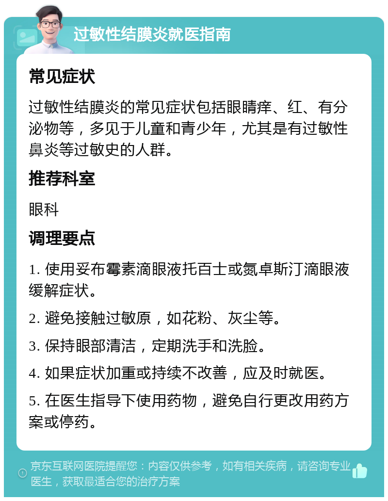 过敏性结膜炎就医指南 常见症状 过敏性结膜炎的常见症状包括眼睛痒、红、有分泌物等，多见于儿童和青少年，尤其是有过敏性鼻炎等过敏史的人群。 推荐科室 眼科 调理要点 1. 使用妥布霉素滴眼液托百士或氮卓斯汀滴眼液缓解症状。 2. 避免接触过敏原，如花粉、灰尘等。 3. 保持眼部清洁，定期洗手和洗脸。 4. 如果症状加重或持续不改善，应及时就医。 5. 在医生指导下使用药物，避免自行更改用药方案或停药。