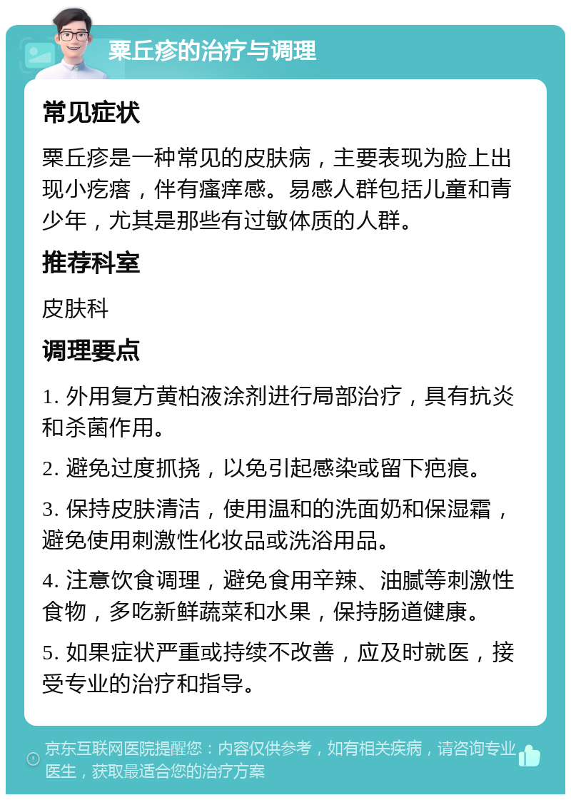 粟丘疹的治疗与调理 常见症状 粟丘疹是一种常见的皮肤病，主要表现为脸上出现小疙瘩，伴有瘙痒感。易感人群包括儿童和青少年，尤其是那些有过敏体质的人群。 推荐科室 皮肤科 调理要点 1. 外用复方黄柏液涂剂进行局部治疗，具有抗炎和杀菌作用。 2. 避免过度抓挠，以免引起感染或留下疤痕。 3. 保持皮肤清洁，使用温和的洗面奶和保湿霜，避免使用刺激性化妆品或洗浴用品。 4. 注意饮食调理，避免食用辛辣、油腻等刺激性食物，多吃新鲜蔬菜和水果，保持肠道健康。 5. 如果症状严重或持续不改善，应及时就医，接受专业的治疗和指导。