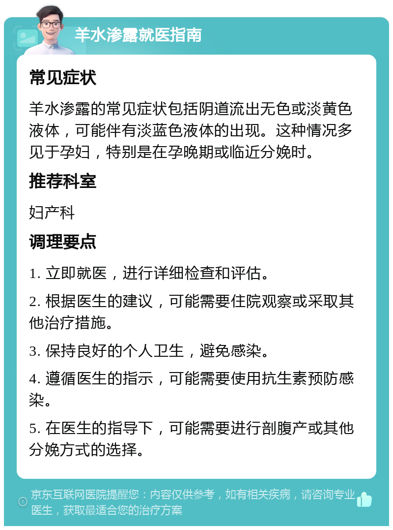 羊水渗露就医指南 常见症状 羊水渗露的常见症状包括阴道流出无色或淡黄色液体，可能伴有淡蓝色液体的出现。这种情况多见于孕妇，特别是在孕晚期或临近分娩时。 推荐科室 妇产科 调理要点 1. 立即就医，进行详细检查和评估。 2. 根据医生的建议，可能需要住院观察或采取其他治疗措施。 3. 保持良好的个人卫生，避免感染。 4. 遵循医生的指示，可能需要使用抗生素预防感染。 5. 在医生的指导下，可能需要进行剖腹产或其他分娩方式的选择。