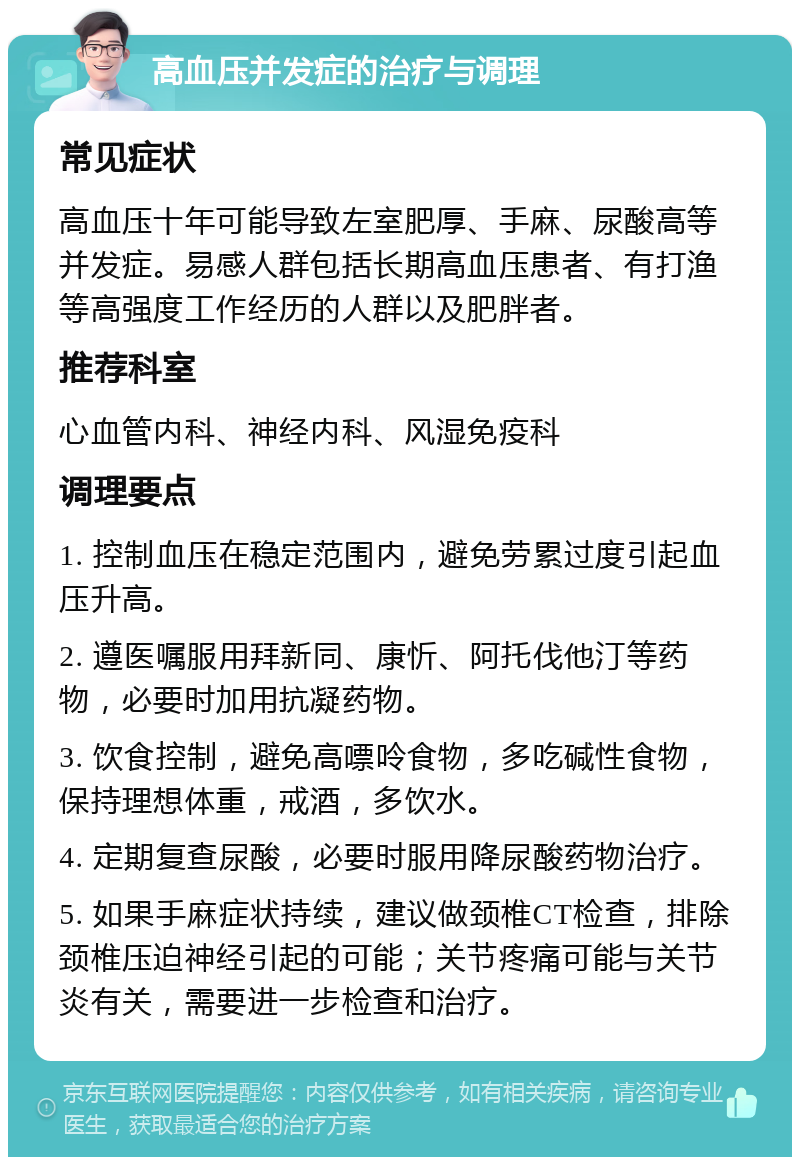 高血压并发症的治疗与调理 常见症状 高血压十年可能导致左室肥厚、手麻、尿酸高等并发症。易感人群包括长期高血压患者、有打渔等高强度工作经历的人群以及肥胖者。 推荐科室 心血管内科、神经内科、风湿免疫科 调理要点 1. 控制血压在稳定范围内，避免劳累过度引起血压升高。 2. 遵医嘱服用拜新同、康忻、阿托伐他汀等药物，必要时加用抗凝药物。 3. 饮食控制，避免高嘌呤食物，多吃碱性食物，保持理想体重，戒酒，多饮水。 4. 定期复查尿酸，必要时服用降尿酸药物治疗。 5. 如果手麻症状持续，建议做颈椎CT检查，排除颈椎压迫神经引起的可能；关节疼痛可能与关节炎有关，需要进一步检查和治疗。