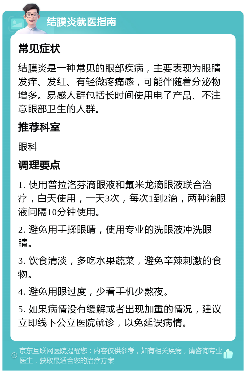 结膜炎就医指南 常见症状 结膜炎是一种常见的眼部疾病，主要表现为眼睛发痒、发红、有轻微疼痛感，可能伴随着分泌物增多。易感人群包括长时间使用电子产品、不注意眼部卫生的人群。 推荐科室 眼科 调理要点 1. 使用普拉洛芬滴眼液和氟米龙滴眼液联合治疗，白天使用，一天3次，每次1到2滴，两种滴眼液间隔10分钟使用。 2. 避免用手揉眼睛，使用专业的洗眼液冲洗眼睛。 3. 饮食清淡，多吃水果蔬菜，避免辛辣刺激的食物。 4. 避免用眼过度，少看手机少熬夜。 5. 如果病情没有缓解或者出现加重的情况，建议立即线下公立医院就诊，以免延误病情。