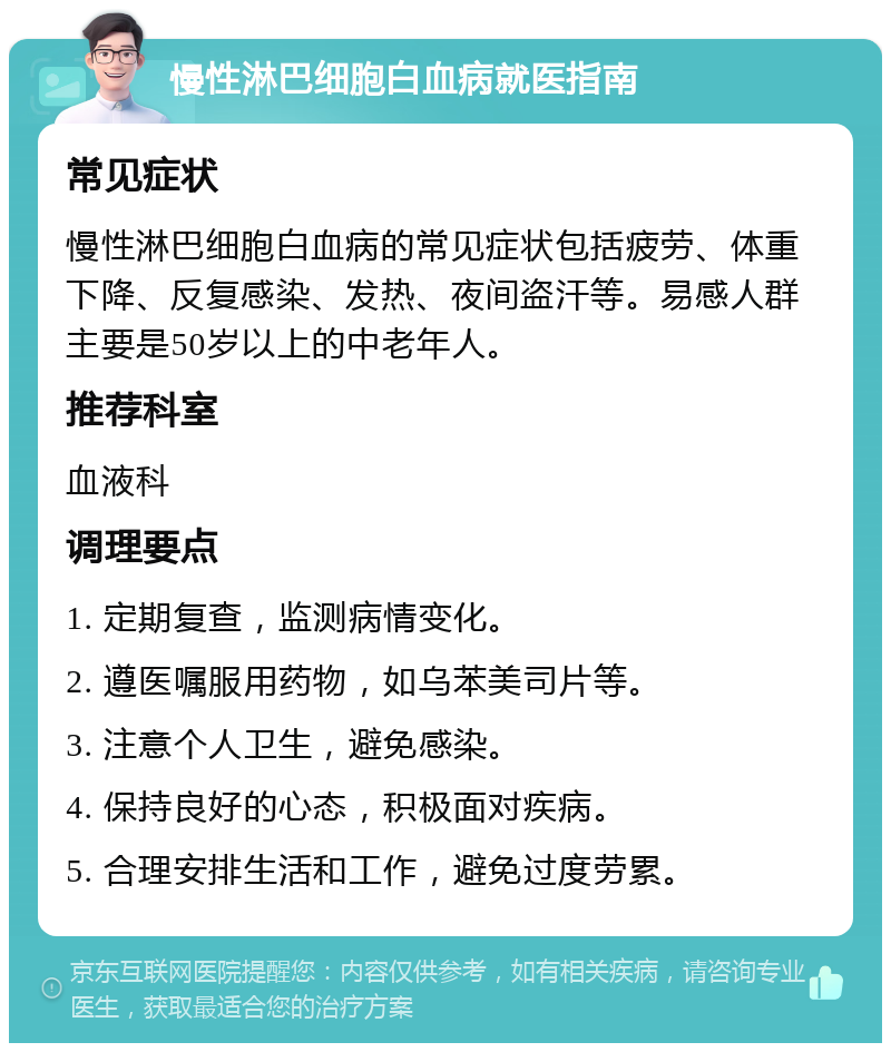 慢性淋巴细胞白血病就医指南 常见症状 慢性淋巴细胞白血病的常见症状包括疲劳、体重下降、反复感染、发热、夜间盗汗等。易感人群主要是50岁以上的中老年人。 推荐科室 血液科 调理要点 1. 定期复查，监测病情变化。 2. 遵医嘱服用药物，如乌苯美司片等。 3. 注意个人卫生，避免感染。 4. 保持良好的心态，积极面对疾病。 5. 合理安排生活和工作，避免过度劳累。