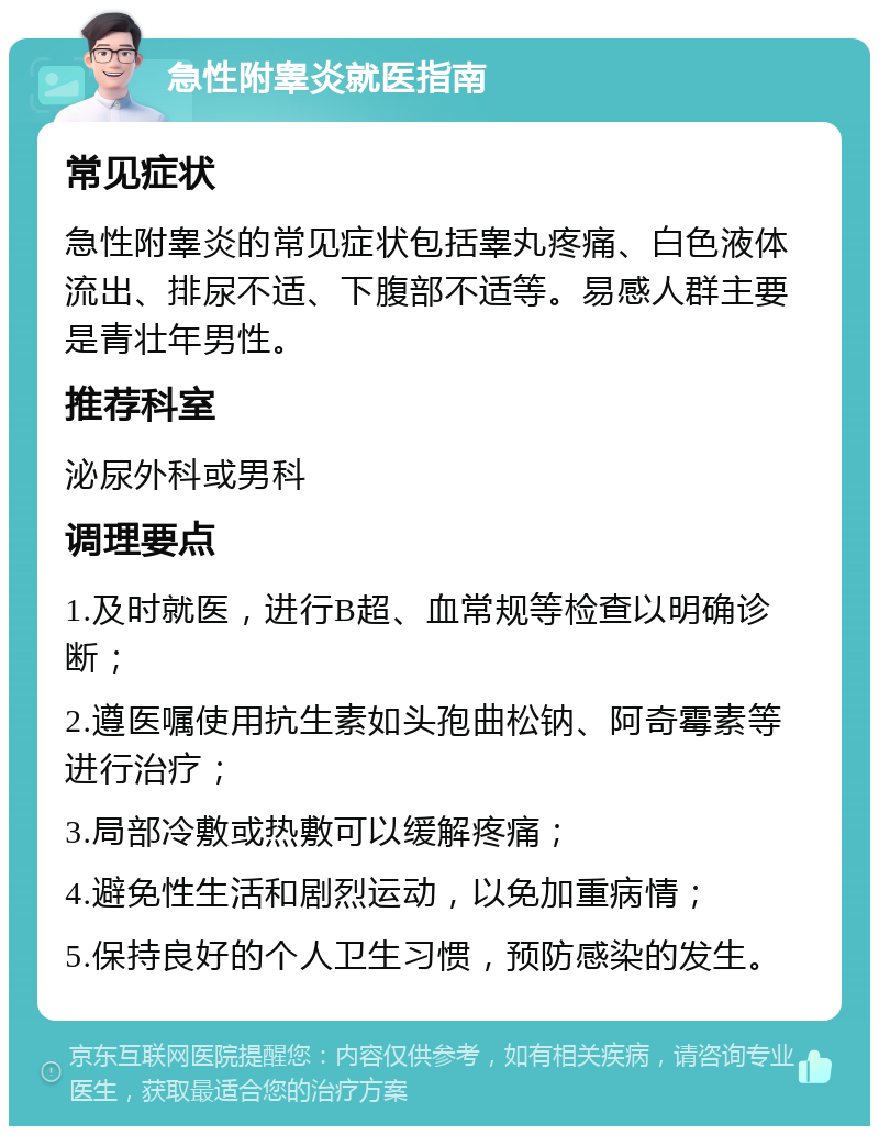 急性附睾炎就医指南 常见症状 急性附睾炎的常见症状包括睾丸疼痛、白色液体流出、排尿不适、下腹部不适等。易感人群主要是青壮年男性。 推荐科室 泌尿外科或男科 调理要点 1.及时就医，进行B超、血常规等检查以明确诊断； 2.遵医嘱使用抗生素如头孢曲松钠、阿奇霉素等进行治疗； 3.局部冷敷或热敷可以缓解疼痛； 4.避免性生活和剧烈运动，以免加重病情； 5.保持良好的个人卫生习惯，预防感染的发生。