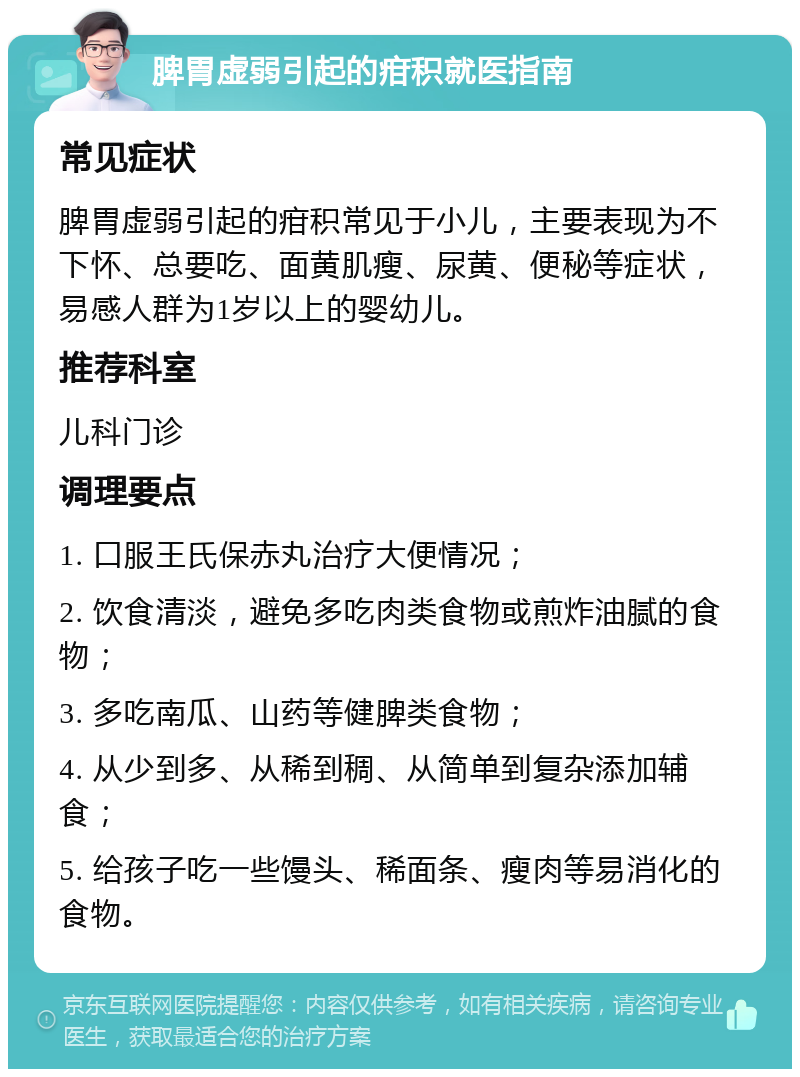 脾胃虚弱引起的疳积就医指南 常见症状 脾胃虚弱引起的疳积常见于小儿，主要表现为不下怀、总要吃、面黄肌瘦、尿黄、便秘等症状，易感人群为1岁以上的婴幼儿。 推荐科室 儿科门诊 调理要点 1. 口服王氏保赤丸治疗大便情况； 2. 饮食清淡，避免多吃肉类食物或煎炸油腻的食物； 3. 多吃南瓜、山药等健脾类食物； 4. 从少到多、从稀到稠、从简单到复杂添加辅食； 5. 给孩子吃一些馒头、稀面条、瘦肉等易消化的食物。