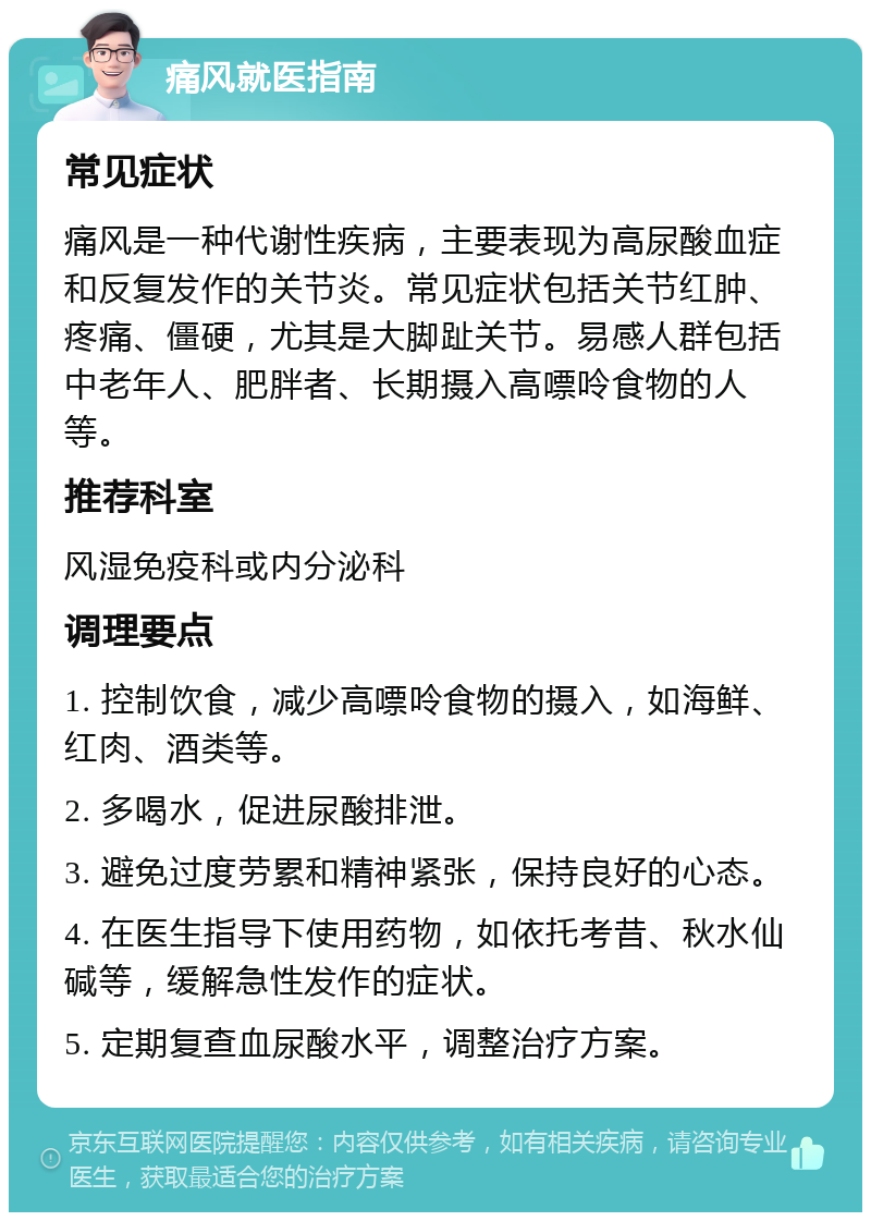 痛风就医指南 常见症状 痛风是一种代谢性疾病，主要表现为高尿酸血症和反复发作的关节炎。常见症状包括关节红肿、疼痛、僵硬，尤其是大脚趾关节。易感人群包括中老年人、肥胖者、长期摄入高嘌呤食物的人等。 推荐科室 风湿免疫科或内分泌科 调理要点 1. 控制饮食，减少高嘌呤食物的摄入，如海鲜、红肉、酒类等。 2. 多喝水，促进尿酸排泄。 3. 避免过度劳累和精神紧张，保持良好的心态。 4. 在医生指导下使用药物，如依托考昔、秋水仙碱等，缓解急性发作的症状。 5. 定期复查血尿酸水平，调整治疗方案。