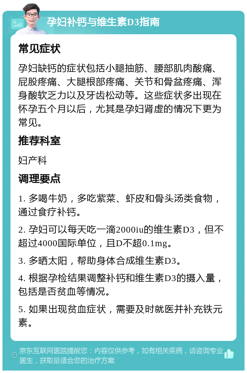 孕妇补钙与维生素D3指南 常见症状 孕妇缺钙的症状包括小腿抽筋、腰部肌肉酸痛、屁股疼痛、大腿根部疼痛、关节和骨盆疼痛、浑身酸软乏力以及牙齿松动等。这些症状多出现在怀孕五个月以后，尤其是孕妇肾虚的情况下更为常见。 推荐科室 妇产科 调理要点 1. 多喝牛奶，多吃紫菜、虾皮和骨头汤类食物，通过食疗补钙。 2. 孕妇可以每天吃一滴2000iu的维生素D3，但不超过4000国际单位，且D不超0.1mg。 3. 多晒太阳，帮助身体合成维生素D3。 4. 根据孕检结果调整补钙和维生素D3的摄入量，包括是否贫血等情况。 5. 如果出现贫血症状，需要及时就医并补充铁元素。