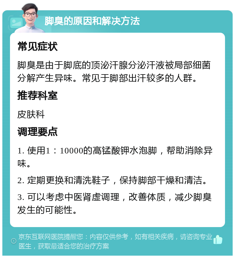 脚臭的原因和解决方法 常见症状 脚臭是由于脚底的顶泌汗腺分泌汗液被局部细菌分解产生异味。常见于脚部出汗较多的人群。 推荐科室 皮肤科 调理要点 1. 使用1：10000的高锰酸钾水泡脚，帮助消除异味。 2. 定期更换和清洗鞋子，保持脚部干燥和清洁。 3. 可以考虑中医肾虚调理，改善体质，减少脚臭发生的可能性。