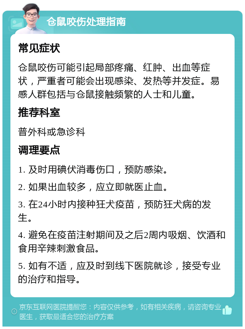 仓鼠咬伤处理指南 常见症状 仓鼠咬伤可能引起局部疼痛、红肿、出血等症状，严重者可能会出现感染、发热等并发症。易感人群包括与仓鼠接触频繁的人士和儿童。 推荐科室 普外科或急诊科 调理要点 1. 及时用碘伏消毒伤口，预防感染。 2. 如果出血较多，应立即就医止血。 3. 在24小时内接种狂犬疫苗，预防狂犬病的发生。 4. 避免在疫苗注射期间及之后2周内吸烟、饮酒和食用辛辣刺激食品。 5. 如有不适，应及时到线下医院就诊，接受专业的治疗和指导。