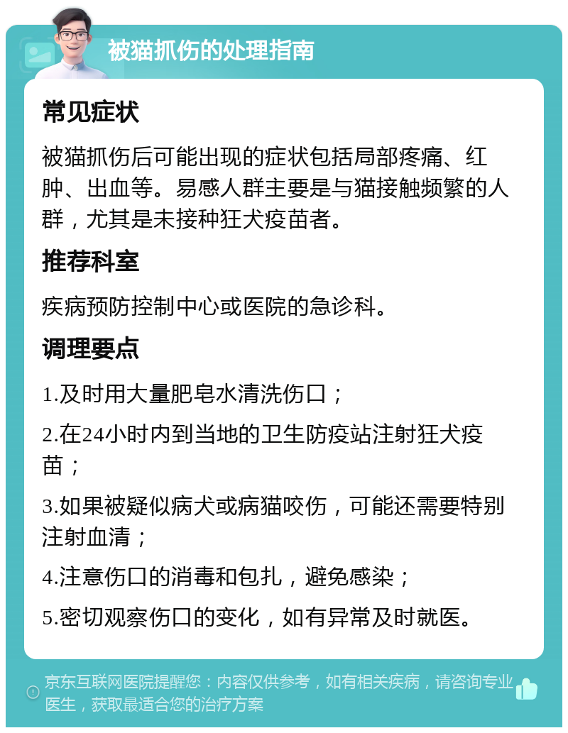 被猫抓伤的处理指南 常见症状 被猫抓伤后可能出现的症状包括局部疼痛、红肿、出血等。易感人群主要是与猫接触频繁的人群，尤其是未接种狂犬疫苗者。 推荐科室 疾病预防控制中心或医院的急诊科。 调理要点 1.及时用大量肥皂水清洗伤口； 2.在24小时内到当地的卫生防疫站注射狂犬疫苗； 3.如果被疑似病犬或病猫咬伤，可能还需要特别注射血清； 4.注意伤口的消毒和包扎，避免感染； 5.密切观察伤口的变化，如有异常及时就医。