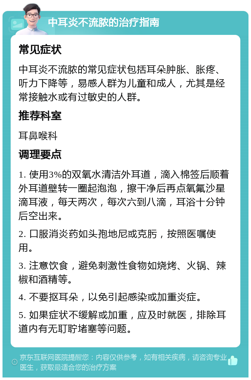 中耳炎不流脓的治疗指南 常见症状 中耳炎不流脓的常见症状包括耳朵肿胀、胀疼、听力下降等，易感人群为儿童和成人，尤其是经常接触水或有过敏史的人群。 推荐科室 耳鼻喉科 调理要点 1. 使用3%的双氧水清洁外耳道，滴入棉签后顺着外耳道壁转一圈起泡泡，擦干净后再点氧氟沙星滴耳液，每天两次，每次六到八滴，耳浴十分钟后空出来。 2. 口服消炎药如头孢地尼或克肟，按照医嘱使用。 3. 注意饮食，避免刺激性食物如烧烤、火锅、辣椒和酒精等。 4. 不要抠耳朵，以免引起感染或加重炎症。 5. 如果症状不缓解或加重，应及时就医，排除耳道内有无耵聍堵塞等问题。