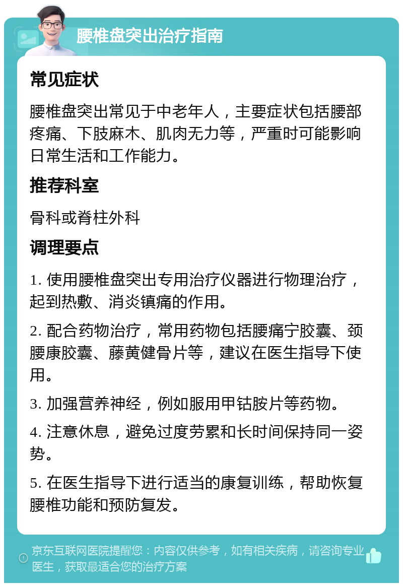 腰椎盘突出治疗指南 常见症状 腰椎盘突出常见于中老年人，主要症状包括腰部疼痛、下肢麻木、肌肉无力等，严重时可能影响日常生活和工作能力。 推荐科室 骨科或脊柱外科 调理要点 1. 使用腰椎盘突出专用治疗仪器进行物理治疗，起到热敷、消炎镇痛的作用。 2. 配合药物治疗，常用药物包括腰痛宁胶囊、颈腰康胶囊、藤黄健骨片等，建议在医生指导下使用。 3. 加强营养神经，例如服用甲钴胺片等药物。 4. 注意休息，避免过度劳累和长时间保持同一姿势。 5. 在医生指导下进行适当的康复训练，帮助恢复腰椎功能和预防复发。