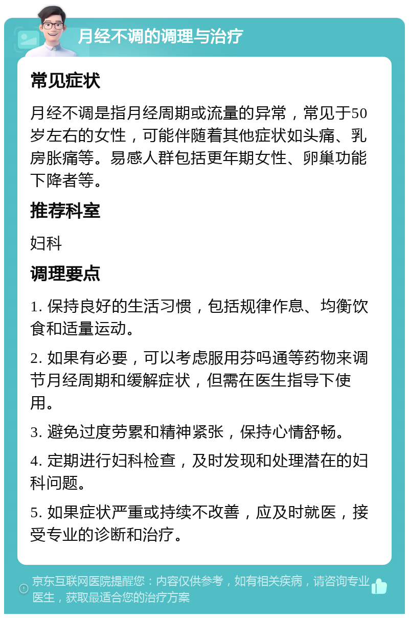 月经不调的调理与治疗 常见症状 月经不调是指月经周期或流量的异常，常见于50岁左右的女性，可能伴随着其他症状如头痛、乳房胀痛等。易感人群包括更年期女性、卵巢功能下降者等。 推荐科室 妇科 调理要点 1. 保持良好的生活习惯，包括规律作息、均衡饮食和适量运动。 2. 如果有必要，可以考虑服用芬吗通等药物来调节月经周期和缓解症状，但需在医生指导下使用。 3. 避免过度劳累和精神紧张，保持心情舒畅。 4. 定期进行妇科检查，及时发现和处理潜在的妇科问题。 5. 如果症状严重或持续不改善，应及时就医，接受专业的诊断和治疗。