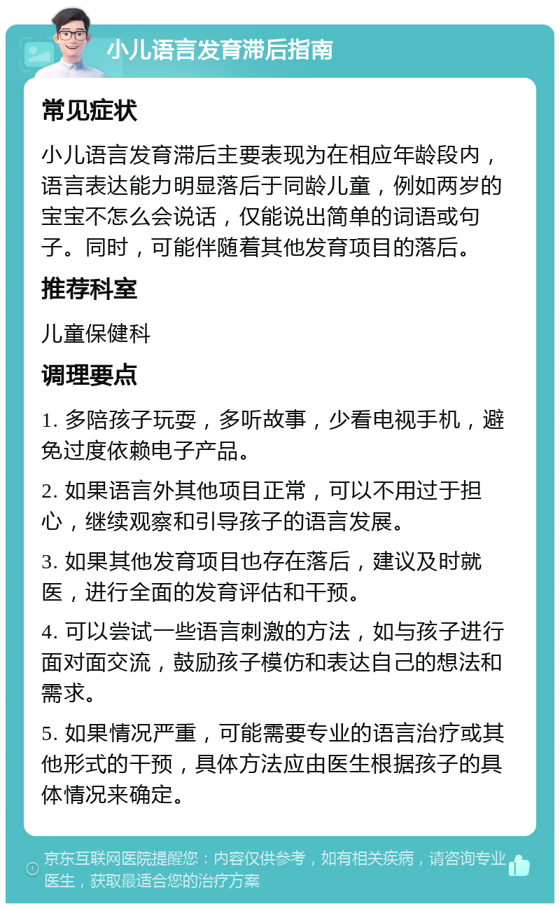 小儿语言发育滞后指南 常见症状 小儿语言发育滞后主要表现为在相应年龄段内，语言表达能力明显落后于同龄儿童，例如两岁的宝宝不怎么会说话，仅能说出简单的词语或句子。同时，可能伴随着其他发育项目的落后。 推荐科室 儿童保健科 调理要点 1. 多陪孩子玩耍，多听故事，少看电视手机，避免过度依赖电子产品。 2. 如果语言外其他项目正常，可以不用过于担心，继续观察和引导孩子的语言发展。 3. 如果其他发育项目也存在落后，建议及时就医，进行全面的发育评估和干预。 4. 可以尝试一些语言刺激的方法，如与孩子进行面对面交流，鼓励孩子模仿和表达自己的想法和需求。 5. 如果情况严重，可能需要专业的语言治疗或其他形式的干预，具体方法应由医生根据孩子的具体情况来确定。