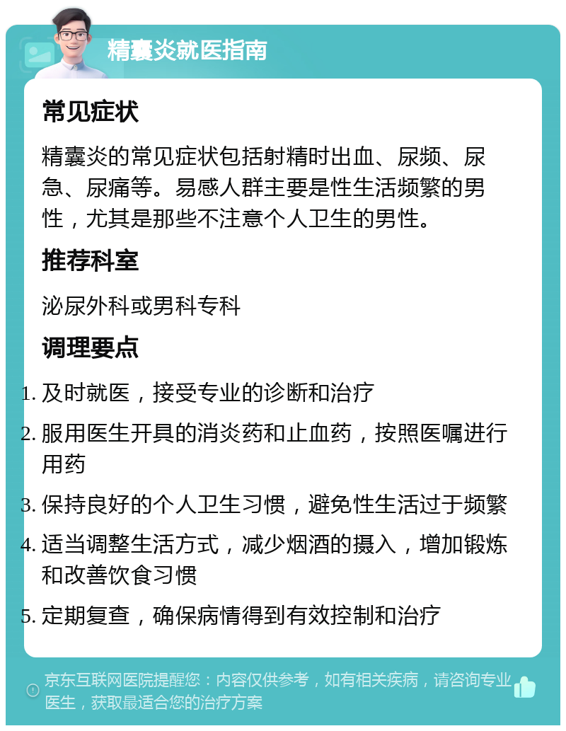 精囊炎就医指南 常见症状 精囊炎的常见症状包括射精时出血、尿频、尿急、尿痛等。易感人群主要是性生活频繁的男性，尤其是那些不注意个人卫生的男性。 推荐科室 泌尿外科或男科专科 调理要点 及时就医，接受专业的诊断和治疗 服用医生开具的消炎药和止血药，按照医嘱进行用药 保持良好的个人卫生习惯，避免性生活过于频繁 适当调整生活方式，减少烟酒的摄入，增加锻炼和改善饮食习惯 定期复查，确保病情得到有效控制和治疗