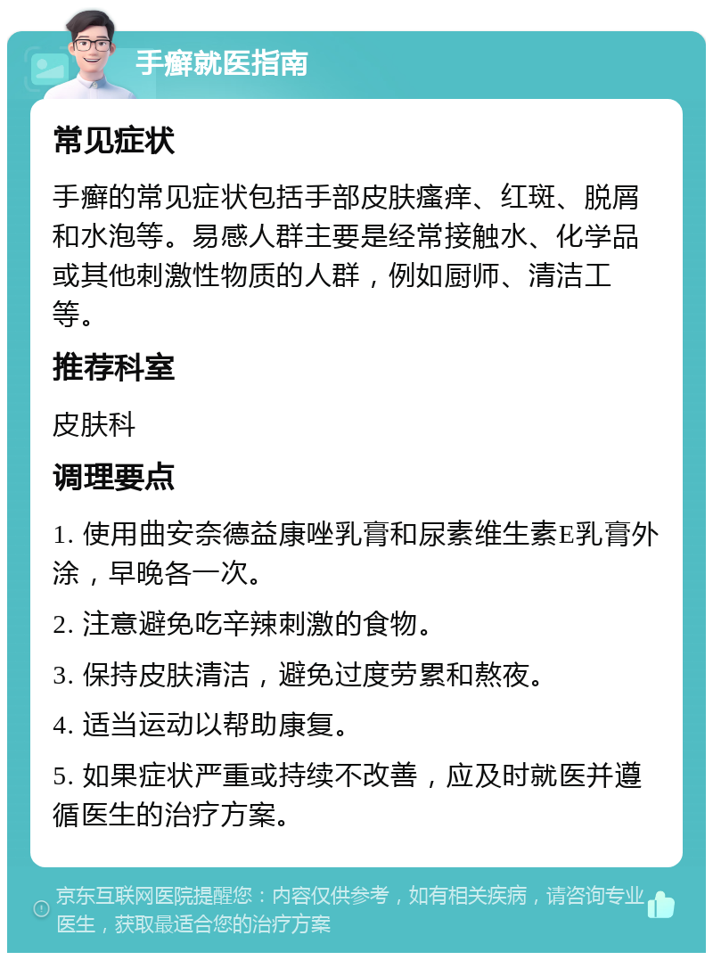 手癣就医指南 常见症状 手癣的常见症状包括手部皮肤瘙痒、红斑、脱屑和水泡等。易感人群主要是经常接触水、化学品或其他刺激性物质的人群，例如厨师、清洁工等。 推荐科室 皮肤科 调理要点 1. 使用曲安奈德益康唑乳膏和尿素维生素E乳膏外涂，早晚各一次。 2. 注意避免吃辛辣刺激的食物。 3. 保持皮肤清洁，避免过度劳累和熬夜。 4. 适当运动以帮助康复。 5. 如果症状严重或持续不改善，应及时就医并遵循医生的治疗方案。