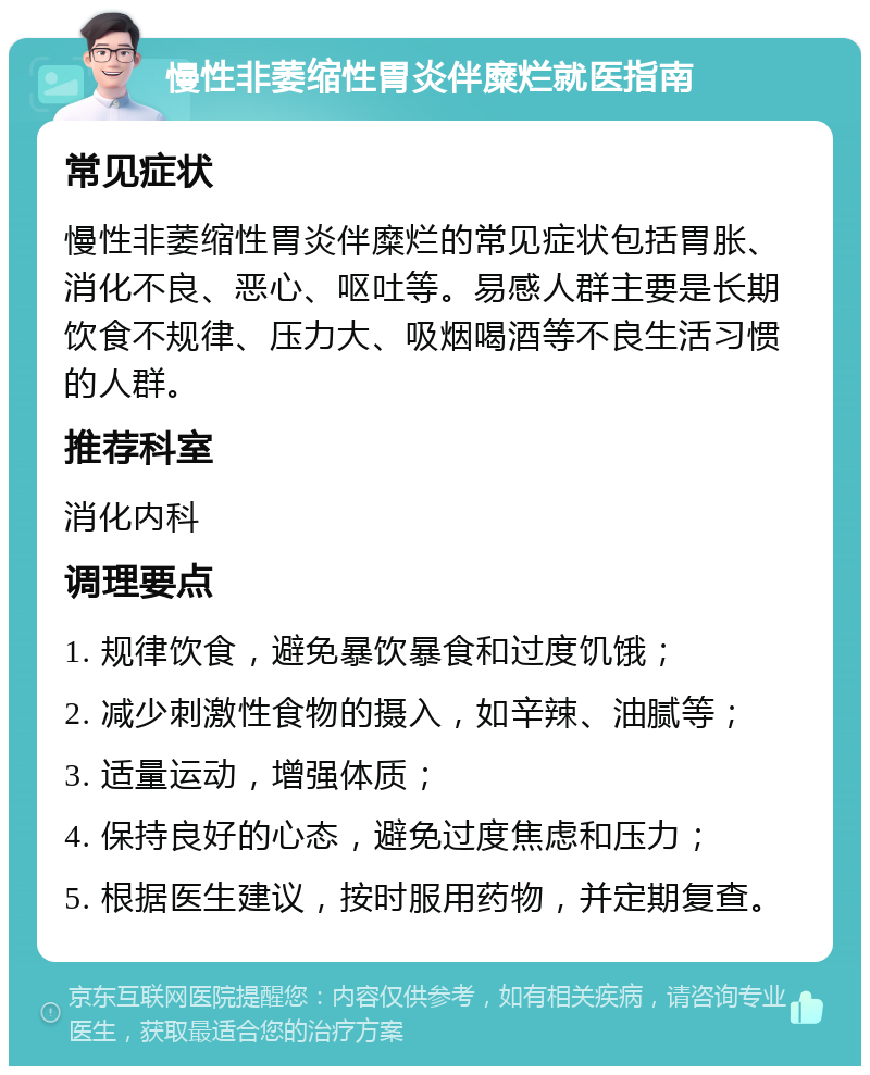 慢性非萎缩性胃炎伴糜烂就医指南 常见症状 慢性非萎缩性胃炎伴糜烂的常见症状包括胃胀、消化不良、恶心、呕吐等。易感人群主要是长期饮食不规律、压力大、吸烟喝酒等不良生活习惯的人群。 推荐科室 消化内科 调理要点 1. 规律饮食，避免暴饮暴食和过度饥饿； 2. 减少刺激性食物的摄入，如辛辣、油腻等； 3. 适量运动，增强体质； 4. 保持良好的心态，避免过度焦虑和压力； 5. 根据医生建议，按时服用药物，并定期复查。