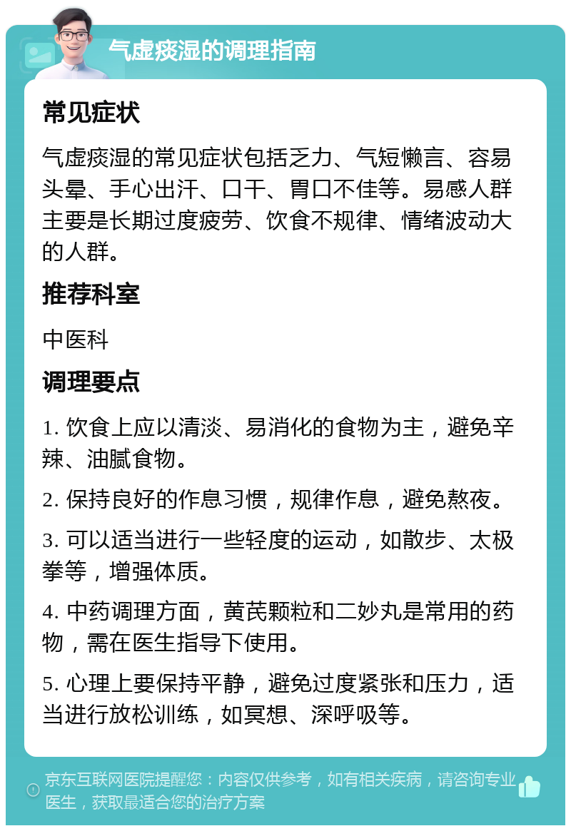 气虚痰湿的调理指南 常见症状 气虚痰湿的常见症状包括乏力、气短懒言、容易头晕、手心出汗、口干、胃口不佳等。易感人群主要是长期过度疲劳、饮食不规律、情绪波动大的人群。 推荐科室 中医科 调理要点 1. 饮食上应以清淡、易消化的食物为主，避免辛辣、油腻食物。 2. 保持良好的作息习惯，规律作息，避免熬夜。 3. 可以适当进行一些轻度的运动，如散步、太极拳等，增强体质。 4. 中药调理方面，黄芪颗粒和二妙丸是常用的药物，需在医生指导下使用。 5. 心理上要保持平静，避免过度紧张和压力，适当进行放松训练，如冥想、深呼吸等。