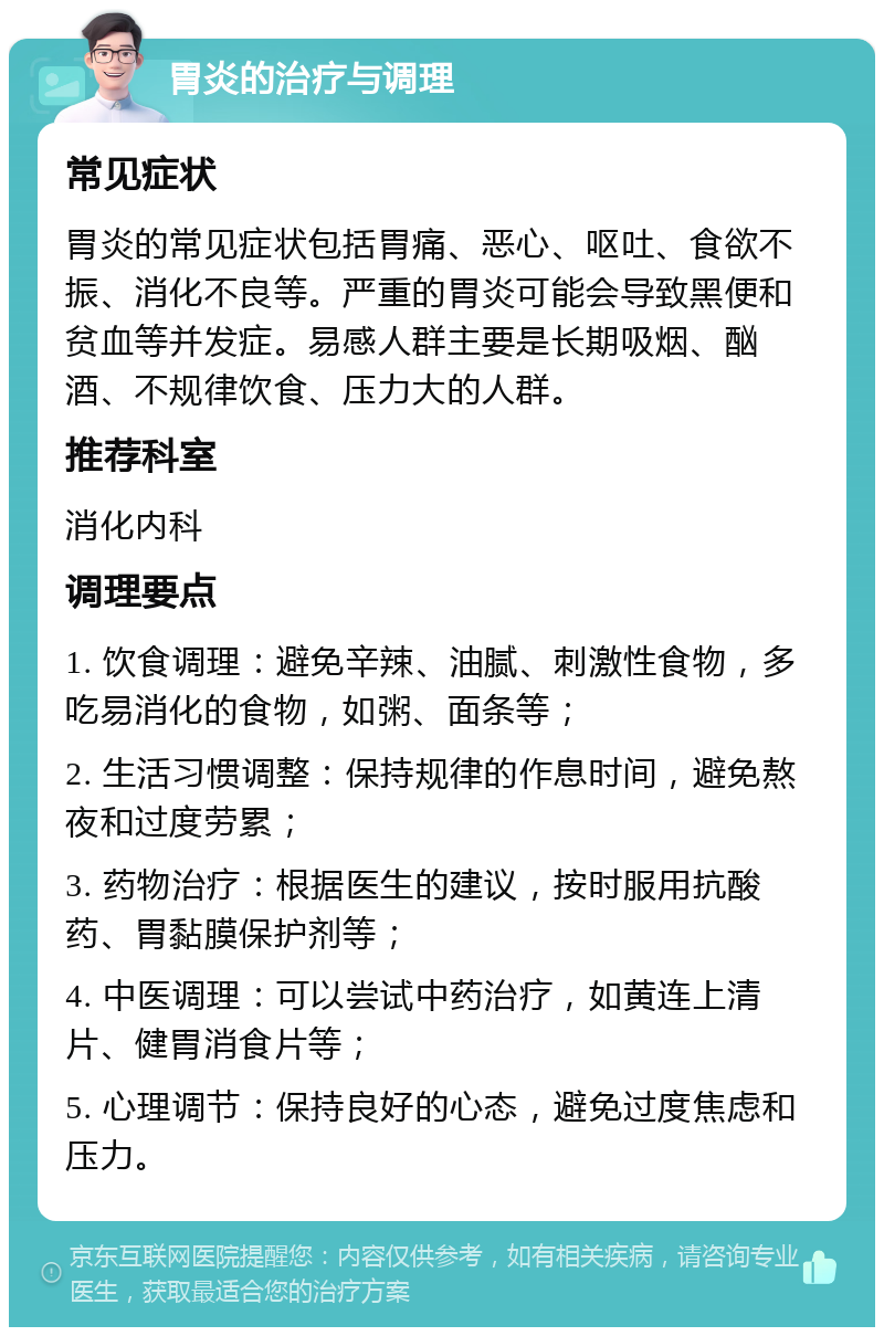 胃炎的治疗与调理 常见症状 胃炎的常见症状包括胃痛、恶心、呕吐、食欲不振、消化不良等。严重的胃炎可能会导致黑便和贫血等并发症。易感人群主要是长期吸烟、酗酒、不规律饮食、压力大的人群。 推荐科室 消化内科 调理要点 1. 饮食调理：避免辛辣、油腻、刺激性食物，多吃易消化的食物，如粥、面条等； 2. 生活习惯调整：保持规律的作息时间，避免熬夜和过度劳累； 3. 药物治疗：根据医生的建议，按时服用抗酸药、胃黏膜保护剂等； 4. 中医调理：可以尝试中药治疗，如黄连上清片、健胃消食片等； 5. 心理调节：保持良好的心态，避免过度焦虑和压力。