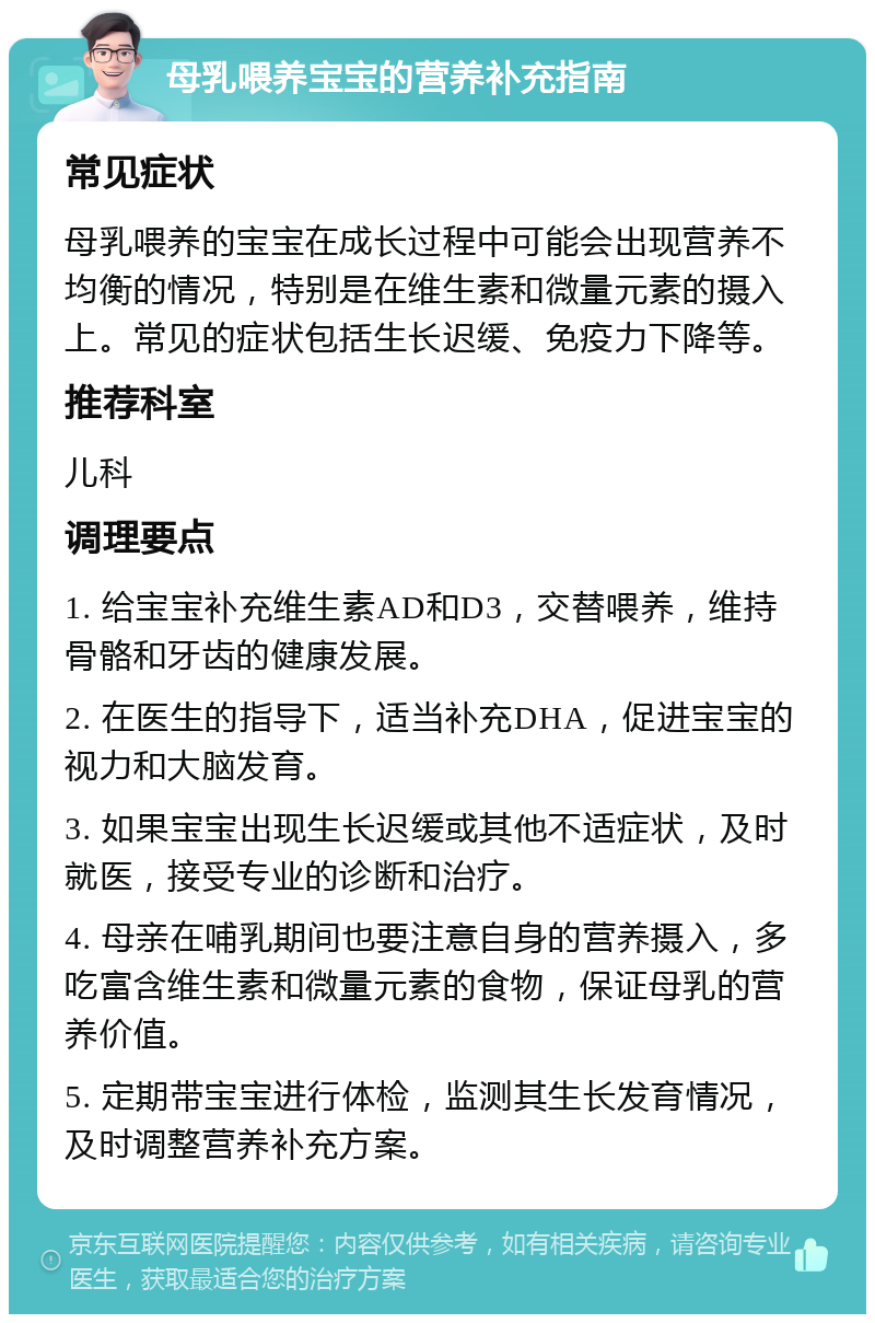 母乳喂养宝宝的营养补充指南 常见症状 母乳喂养的宝宝在成长过程中可能会出现营养不均衡的情况，特别是在维生素和微量元素的摄入上。常见的症状包括生长迟缓、免疫力下降等。 推荐科室 儿科 调理要点 1. 给宝宝补充维生素AD和D3，交替喂养，维持骨骼和牙齿的健康发展。 2. 在医生的指导下，适当补充DHA，促进宝宝的视力和大脑发育。 3. 如果宝宝出现生长迟缓或其他不适症状，及时就医，接受专业的诊断和治疗。 4. 母亲在哺乳期间也要注意自身的营养摄入，多吃富含维生素和微量元素的食物，保证母乳的营养价值。 5. 定期带宝宝进行体检，监测其生长发育情况，及时调整营养补充方案。