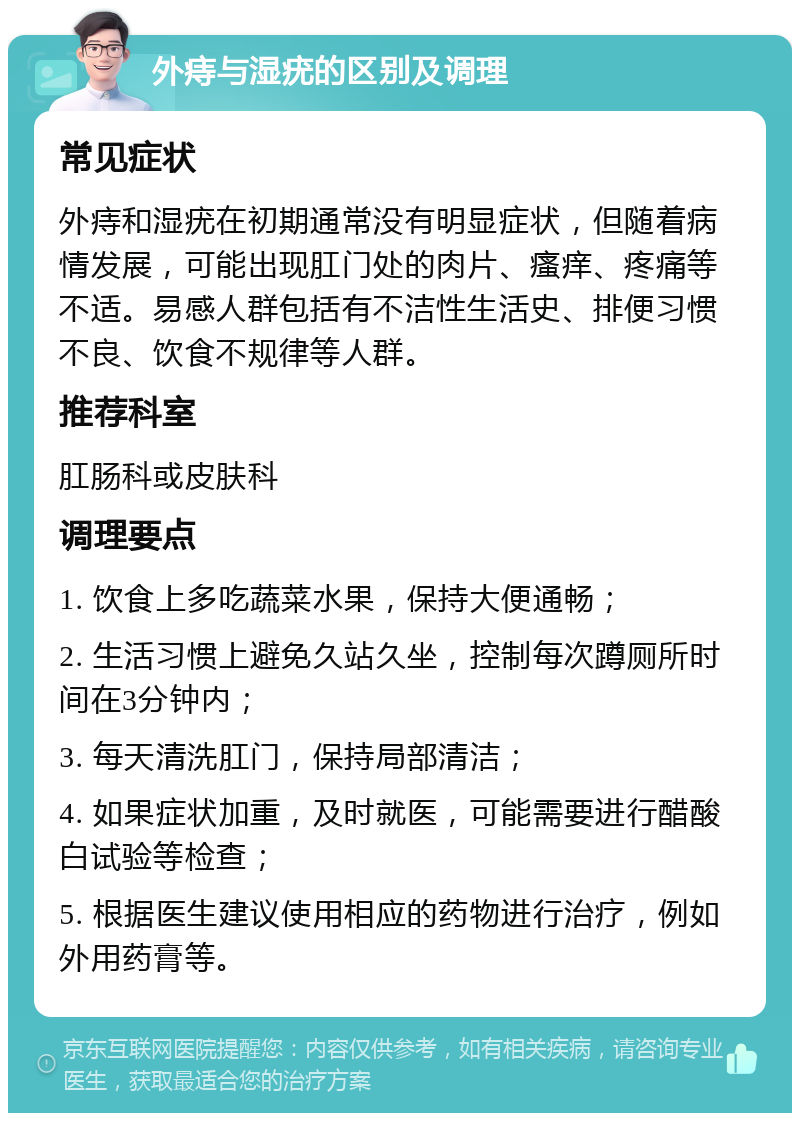 外痔与湿疣的区别及调理 常见症状 外痔和湿疣在初期通常没有明显症状，但随着病情发展，可能出现肛门处的肉片、瘙痒、疼痛等不适。易感人群包括有不洁性生活史、排便习惯不良、饮食不规律等人群。 推荐科室 肛肠科或皮肤科 调理要点 1. 饮食上多吃蔬菜水果，保持大便通畅； 2. 生活习惯上避免久站久坐，控制每次蹲厕所时间在3分钟内； 3. 每天清洗肛门，保持局部清洁； 4. 如果症状加重，及时就医，可能需要进行醋酸白试验等检查； 5. 根据医生建议使用相应的药物进行治疗，例如外用药膏等。