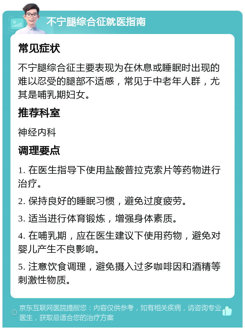 不宁腿综合征就医指南 常见症状 不宁腿综合征主要表现为在休息或睡眠时出现的难以忍受的腿部不适感，常见于中老年人群，尤其是哺乳期妇女。 推荐科室 神经内科 调理要点 1. 在医生指导下使用盐酸普拉克索片等药物进行治疗。 2. 保持良好的睡眠习惯，避免过度疲劳。 3. 适当进行体育锻炼，增强身体素质。 4. 在哺乳期，应在医生建议下使用药物，避免对婴儿产生不良影响。 5. 注意饮食调理，避免摄入过多咖啡因和酒精等刺激性物质。