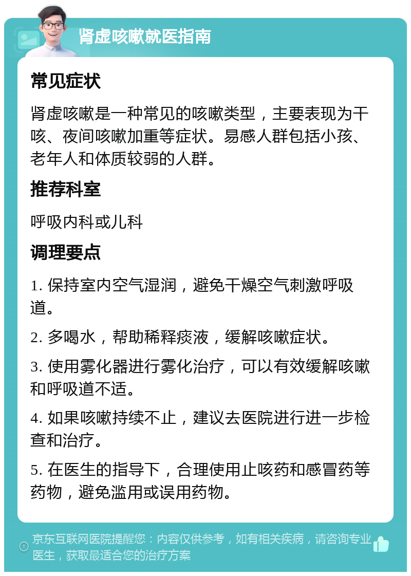 肾虚咳嗽就医指南 常见症状 肾虚咳嗽是一种常见的咳嗽类型，主要表现为干咳、夜间咳嗽加重等症状。易感人群包括小孩、老年人和体质较弱的人群。 推荐科室 呼吸内科或儿科 调理要点 1. 保持室内空气湿润，避免干燥空气刺激呼吸道。 2. 多喝水，帮助稀释痰液，缓解咳嗽症状。 3. 使用雾化器进行雾化治疗，可以有效缓解咳嗽和呼吸道不适。 4. 如果咳嗽持续不止，建议去医院进行进一步检查和治疗。 5. 在医生的指导下，合理使用止咳药和感冒药等药物，避免滥用或误用药物。