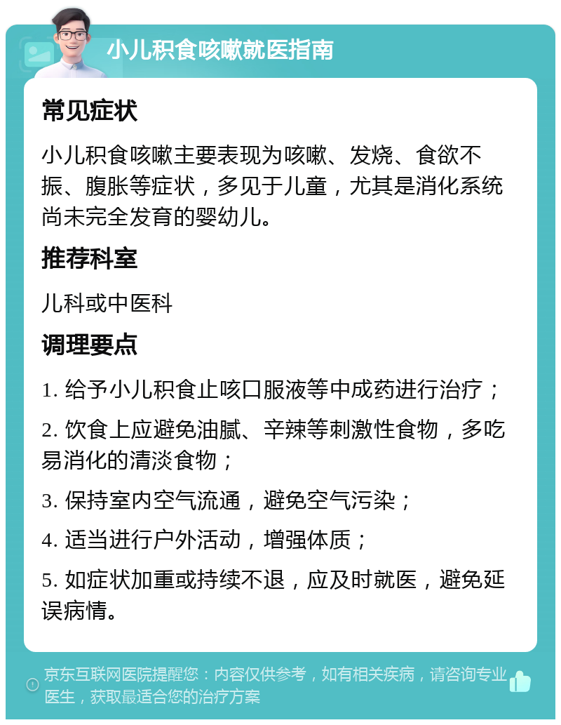 小儿积食咳嗽就医指南 常见症状 小儿积食咳嗽主要表现为咳嗽、发烧、食欲不振、腹胀等症状，多见于儿童，尤其是消化系统尚未完全发育的婴幼儿。 推荐科室 儿科或中医科 调理要点 1. 给予小儿积食止咳口服液等中成药进行治疗； 2. 饮食上应避免油腻、辛辣等刺激性食物，多吃易消化的清淡食物； 3. 保持室内空气流通，避免空气污染； 4. 适当进行户外活动，增强体质； 5. 如症状加重或持续不退，应及时就医，避免延误病情。