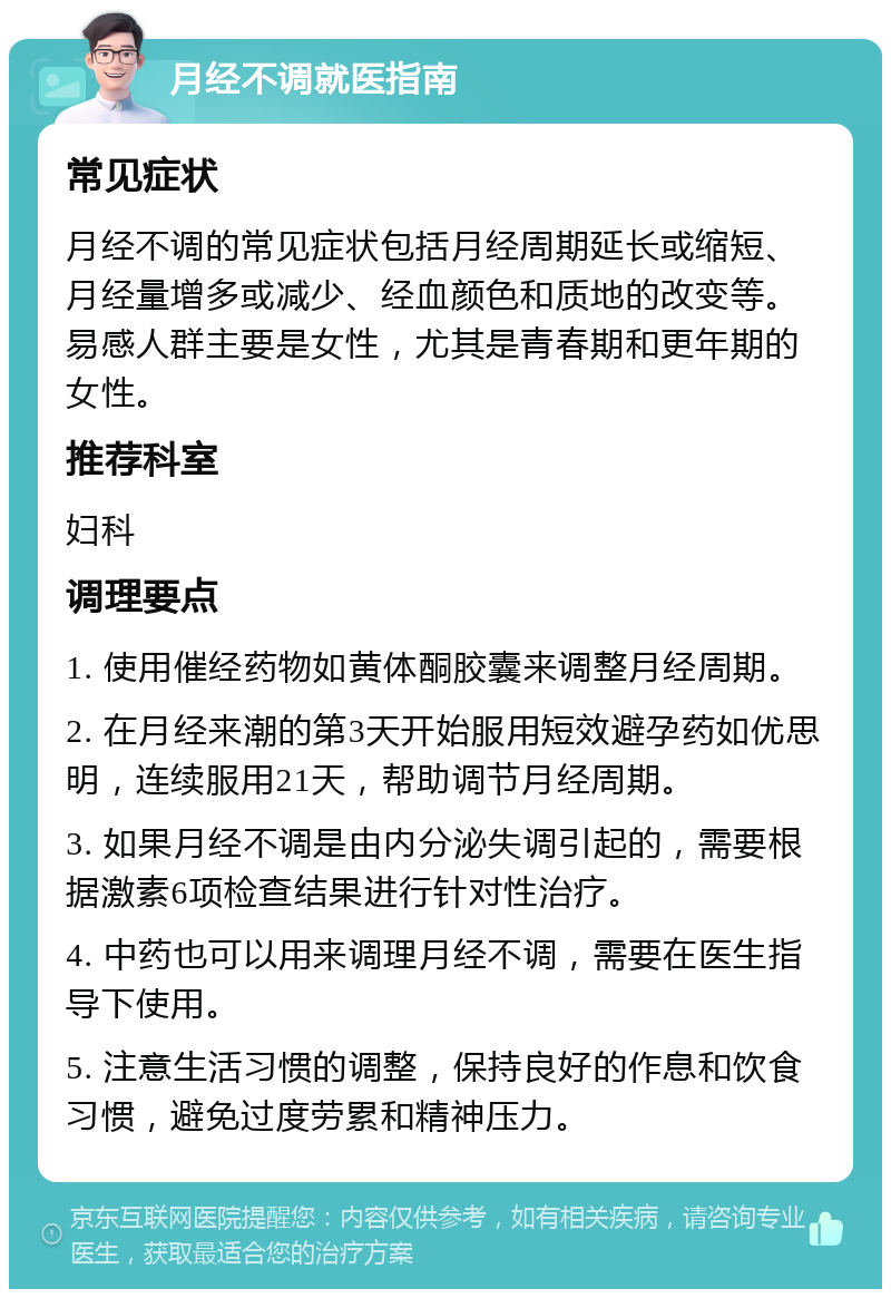 月经不调就医指南 常见症状 月经不调的常见症状包括月经周期延长或缩短、月经量增多或减少、经血颜色和质地的改变等。易感人群主要是女性，尤其是青春期和更年期的女性。 推荐科室 妇科 调理要点 1. 使用催经药物如黄体酮胶囊来调整月经周期。 2. 在月经来潮的第3天开始服用短效避孕药如优思明，连续服用21天，帮助调节月经周期。 3. 如果月经不调是由内分泌失调引起的，需要根据激素6项检查结果进行针对性治疗。 4. 中药也可以用来调理月经不调，需要在医生指导下使用。 5. 注意生活习惯的调整，保持良好的作息和饮食习惯，避免过度劳累和精神压力。