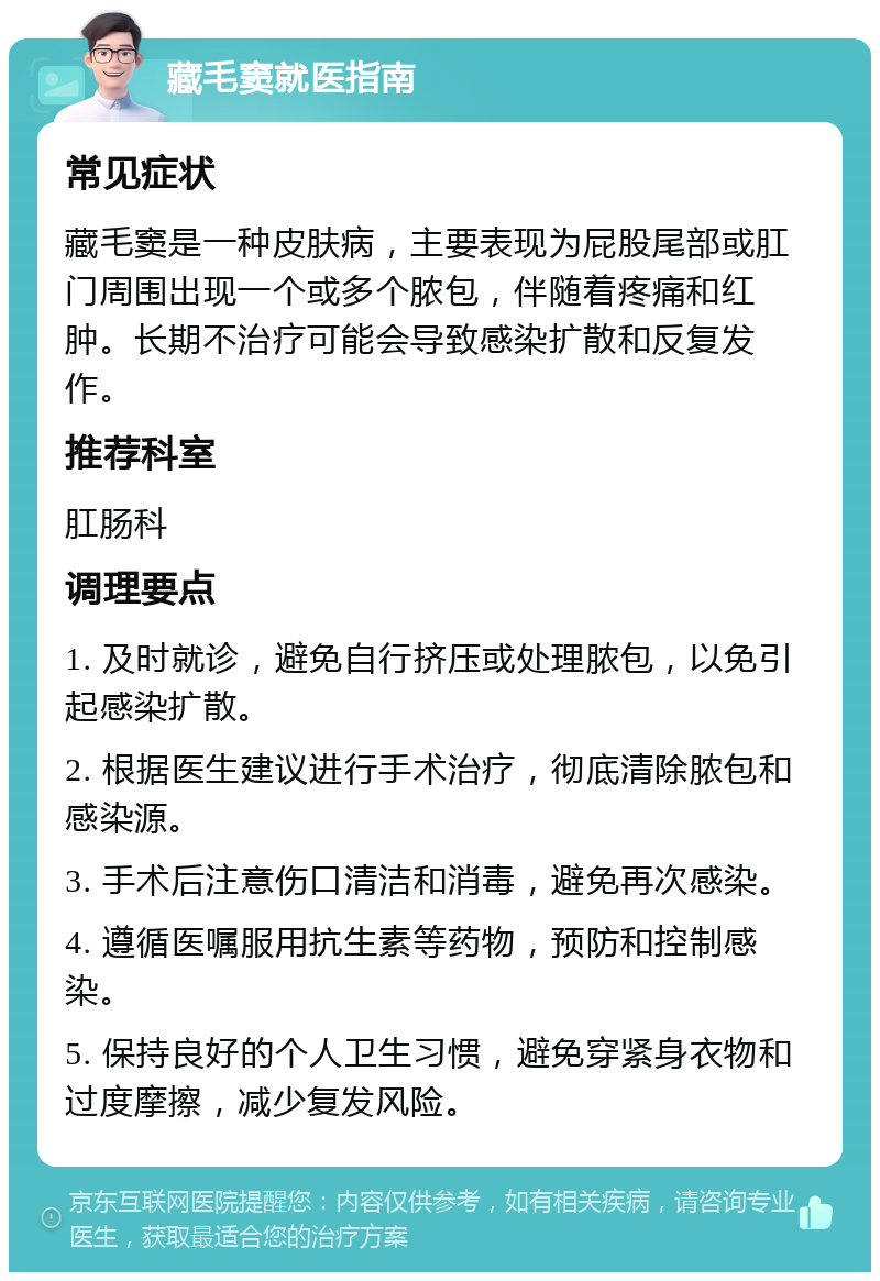 藏毛窦就医指南 常见症状 藏毛窦是一种皮肤病，主要表现为屁股尾部或肛门周围出现一个或多个脓包，伴随着疼痛和红肿。长期不治疗可能会导致感染扩散和反复发作。 推荐科室 肛肠科 调理要点 1. 及时就诊，避免自行挤压或处理脓包，以免引起感染扩散。 2. 根据医生建议进行手术治疗，彻底清除脓包和感染源。 3. 手术后注意伤口清洁和消毒，避免再次感染。 4. 遵循医嘱服用抗生素等药物，预防和控制感染。 5. 保持良好的个人卫生习惯，避免穿紧身衣物和过度摩擦，减少复发风险。