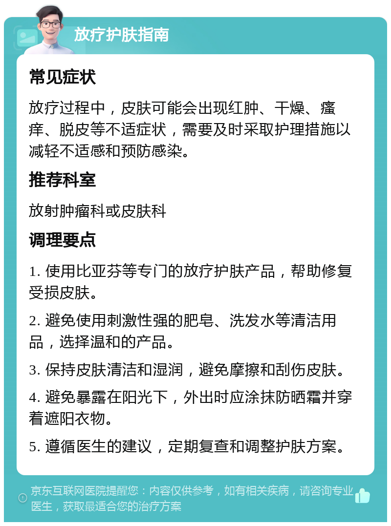 放疗护肤指南 常见症状 放疗过程中，皮肤可能会出现红肿、干燥、瘙痒、脱皮等不适症状，需要及时采取护理措施以减轻不适感和预防感染。 推荐科室 放射肿瘤科或皮肤科 调理要点 1. 使用比亚芬等专门的放疗护肤产品，帮助修复受损皮肤。 2. 避免使用刺激性强的肥皂、洗发水等清洁用品，选择温和的产品。 3. 保持皮肤清洁和湿润，避免摩擦和刮伤皮肤。 4. 避免暴露在阳光下，外出时应涂抹防晒霜并穿着遮阳衣物。 5. 遵循医生的建议，定期复查和调整护肤方案。