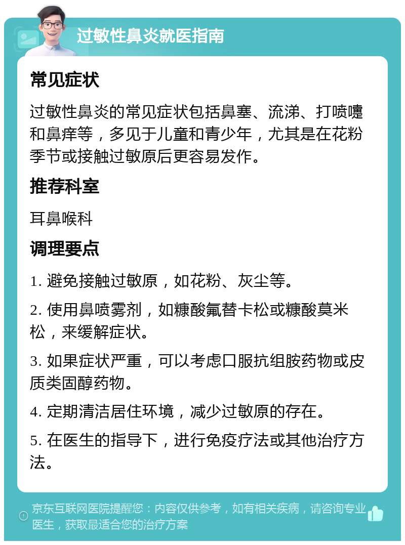 过敏性鼻炎就医指南 常见症状 过敏性鼻炎的常见症状包括鼻塞、流涕、打喷嚏和鼻痒等，多见于儿童和青少年，尤其是在花粉季节或接触过敏原后更容易发作。 推荐科室 耳鼻喉科 调理要点 1. 避免接触过敏原，如花粉、灰尘等。 2. 使用鼻喷雾剂，如糠酸氟替卡松或糠酸莫米松，来缓解症状。 3. 如果症状严重，可以考虑口服抗组胺药物或皮质类固醇药物。 4. 定期清洁居住环境，减少过敏原的存在。 5. 在医生的指导下，进行免疫疗法或其他治疗方法。