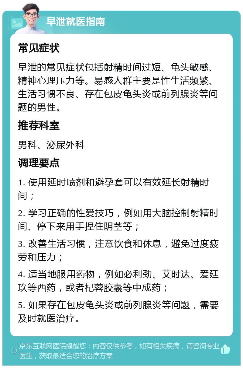 早泄就医指南 常见症状 早泄的常见症状包括射精时间过短、龟头敏感、精神心理压力等。易感人群主要是性生活频繁、生活习惯不良、存在包皮龟头炎或前列腺炎等问题的男性。 推荐科室 男科、泌尿外科 调理要点 1. 使用延时喷剂和避孕套可以有效延长射精时间； 2. 学习正确的性爱技巧，例如用大脑控制射精时间、停下来用手捏住阴茎等； 3. 改善生活习惯，注意饮食和休息，避免过度疲劳和压力； 4. 适当地服用药物，例如必利劲、艾时达、爱廷玖等西药，或者杞蓉胶囊等中成药； 5. 如果存在包皮龟头炎或前列腺炎等问题，需要及时就医治疗。