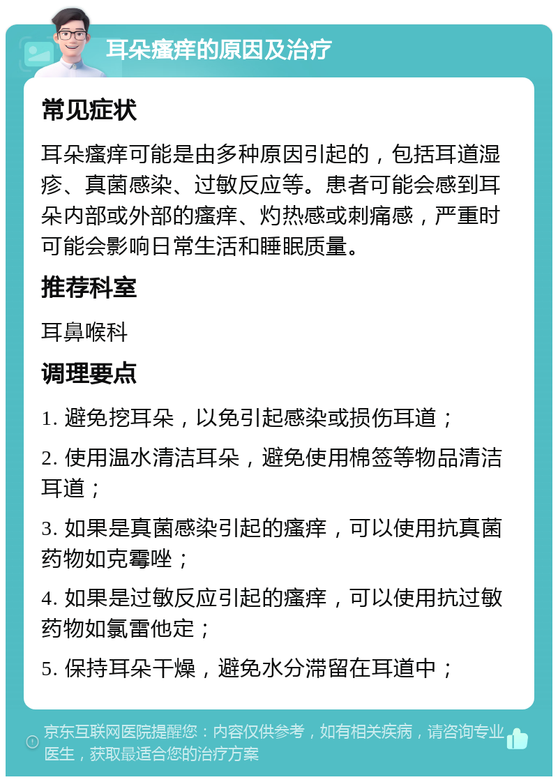 耳朵瘙痒的原因及治疗 常见症状 耳朵瘙痒可能是由多种原因引起的，包括耳道湿疹、真菌感染、过敏反应等。患者可能会感到耳朵内部或外部的瘙痒、灼热感或刺痛感，严重时可能会影响日常生活和睡眠质量。 推荐科室 耳鼻喉科 调理要点 1. 避免挖耳朵，以免引起感染或损伤耳道； 2. 使用温水清洁耳朵，避免使用棉签等物品清洁耳道； 3. 如果是真菌感染引起的瘙痒，可以使用抗真菌药物如克霉唑； 4. 如果是过敏反应引起的瘙痒，可以使用抗过敏药物如氯雷他定； 5. 保持耳朵干燥，避免水分滞留在耳道中；