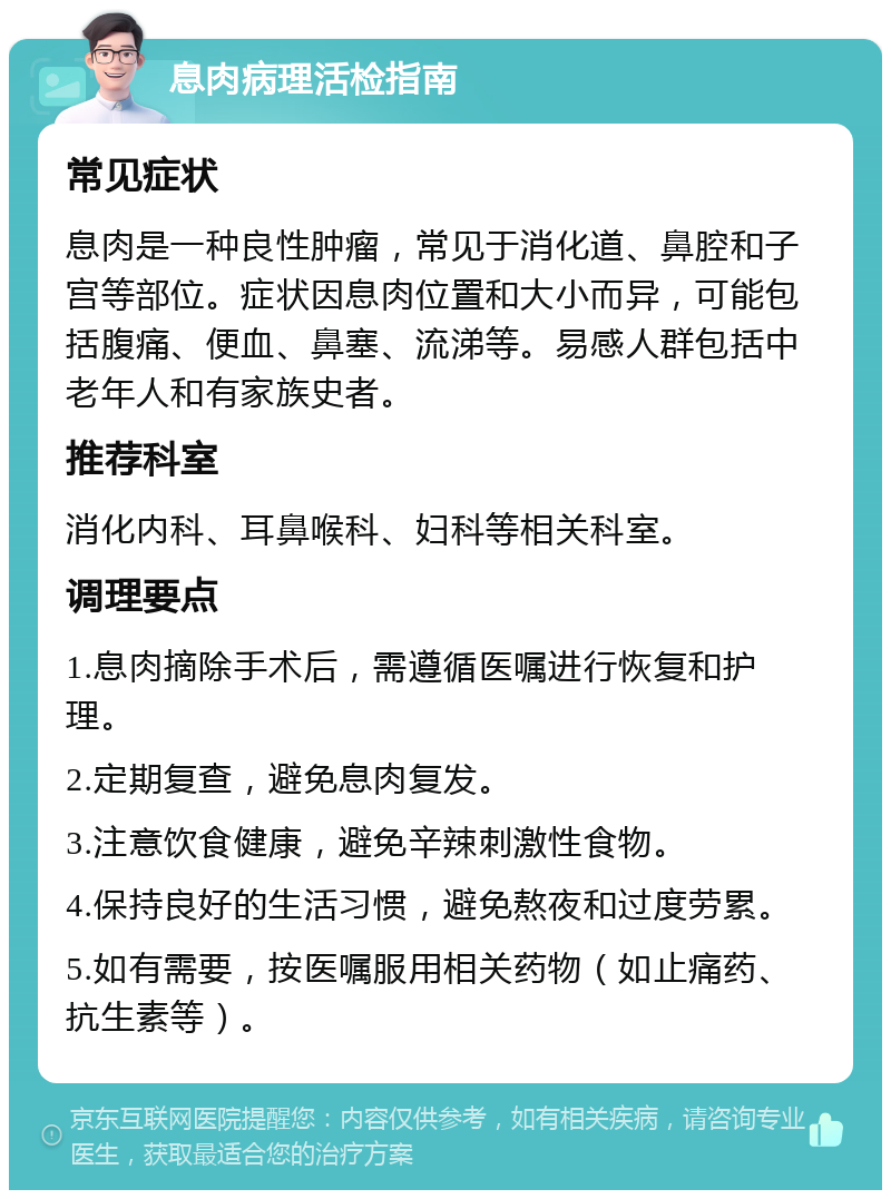 息肉病理活检指南 常见症状 息肉是一种良性肿瘤，常见于消化道、鼻腔和子宫等部位。症状因息肉位置和大小而异，可能包括腹痛、便血、鼻塞、流涕等。易感人群包括中老年人和有家族史者。 推荐科室 消化内科、耳鼻喉科、妇科等相关科室。 调理要点 1.息肉摘除手术后，需遵循医嘱进行恢复和护理。 2.定期复查，避免息肉复发。 3.注意饮食健康，避免辛辣刺激性食物。 4.保持良好的生活习惯，避免熬夜和过度劳累。 5.如有需要，按医嘱服用相关药物（如止痛药、抗生素等）。