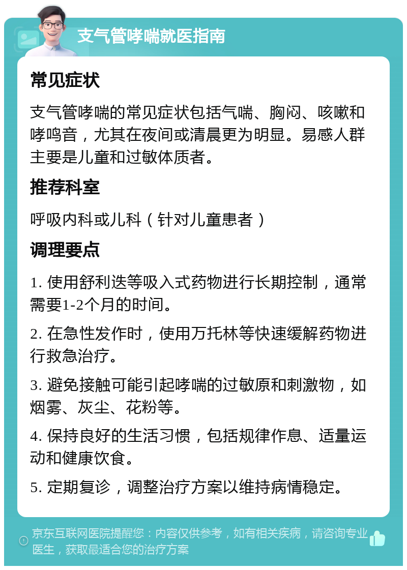 支气管哮喘就医指南 常见症状 支气管哮喘的常见症状包括气喘、胸闷、咳嗽和哮鸣音，尤其在夜间或清晨更为明显。易感人群主要是儿童和过敏体质者。 推荐科室 呼吸内科或儿科（针对儿童患者） 调理要点 1. 使用舒利迭等吸入式药物进行长期控制，通常需要1-2个月的时间。 2. 在急性发作时，使用万托林等快速缓解药物进行救急治疗。 3. 避免接触可能引起哮喘的过敏原和刺激物，如烟雾、灰尘、花粉等。 4. 保持良好的生活习惯，包括规律作息、适量运动和健康饮食。 5. 定期复诊，调整治疗方案以维持病情稳定。