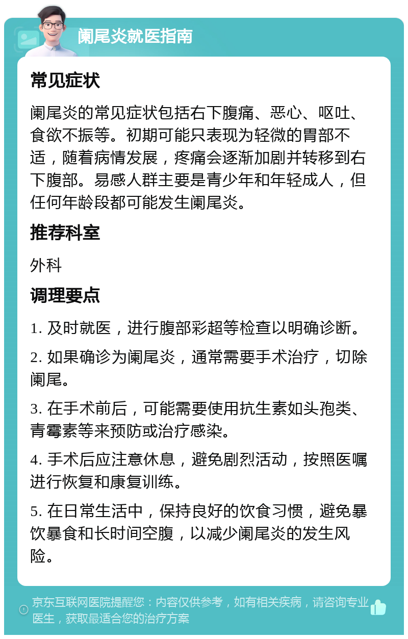 阑尾炎就医指南 常见症状 阑尾炎的常见症状包括右下腹痛、恶心、呕吐、食欲不振等。初期可能只表现为轻微的胃部不适，随着病情发展，疼痛会逐渐加剧并转移到右下腹部。易感人群主要是青少年和年轻成人，但任何年龄段都可能发生阑尾炎。 推荐科室 外科 调理要点 1. 及时就医，进行腹部彩超等检查以明确诊断。 2. 如果确诊为阑尾炎，通常需要手术治疗，切除阑尾。 3. 在手术前后，可能需要使用抗生素如头孢类、青霉素等来预防或治疗感染。 4. 手术后应注意休息，避免剧烈活动，按照医嘱进行恢复和康复训练。 5. 在日常生活中，保持良好的饮食习惯，避免暴饮暴食和长时间空腹，以减少阑尾炎的发生风险。