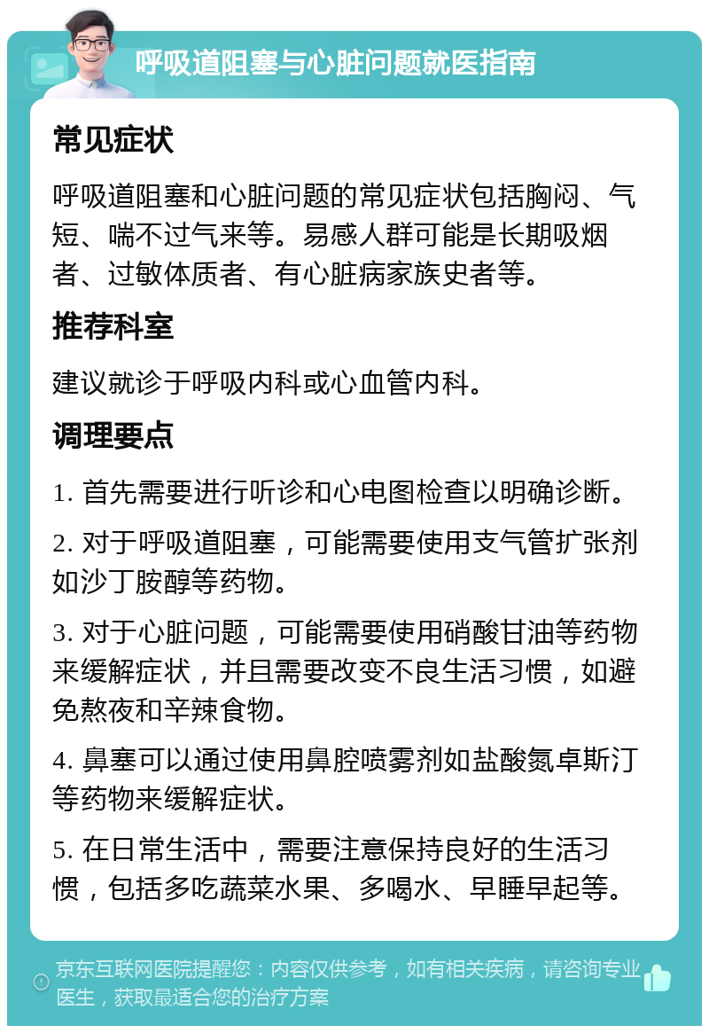 呼吸道阻塞与心脏问题就医指南 常见症状 呼吸道阻塞和心脏问题的常见症状包括胸闷、气短、喘不过气来等。易感人群可能是长期吸烟者、过敏体质者、有心脏病家族史者等。 推荐科室 建议就诊于呼吸内科或心血管内科。 调理要点 1. 首先需要进行听诊和心电图检查以明确诊断。 2. 对于呼吸道阻塞，可能需要使用支气管扩张剂如沙丁胺醇等药物。 3. 对于心脏问题，可能需要使用硝酸甘油等药物来缓解症状，并且需要改变不良生活习惯，如避免熬夜和辛辣食物。 4. 鼻塞可以通过使用鼻腔喷雾剂如盐酸氮卓斯汀等药物来缓解症状。 5. 在日常生活中，需要注意保持良好的生活习惯，包括多吃蔬菜水果、多喝水、早睡早起等。