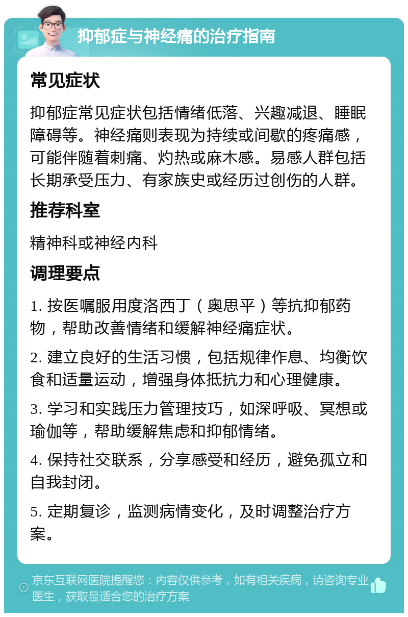 抑郁症与神经痛的治疗指南 常见症状 抑郁症常见症状包括情绪低落、兴趣减退、睡眠障碍等。神经痛则表现为持续或间歇的疼痛感，可能伴随着刺痛、灼热或麻木感。易感人群包括长期承受压力、有家族史或经历过创伤的人群。 推荐科室 精神科或神经内科 调理要点 1. 按医嘱服用度洛西丁（奥思平）等抗抑郁药物，帮助改善情绪和缓解神经痛症状。 2. 建立良好的生活习惯，包括规律作息、均衡饮食和适量运动，增强身体抵抗力和心理健康。 3. 学习和实践压力管理技巧，如深呼吸、冥想或瑜伽等，帮助缓解焦虑和抑郁情绪。 4. 保持社交联系，分享感受和经历，避免孤立和自我封闭。 5. 定期复诊，监测病情变化，及时调整治疗方案。