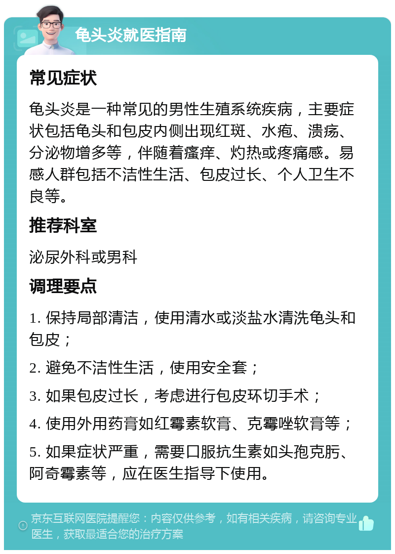 龟头炎就医指南 常见症状 龟头炎是一种常见的男性生殖系统疾病，主要症状包括龟头和包皮内侧出现红斑、水疱、溃疡、分泌物增多等，伴随着瘙痒、灼热或疼痛感。易感人群包括不洁性生活、包皮过长、个人卫生不良等。 推荐科室 泌尿外科或男科 调理要点 1. 保持局部清洁，使用清水或淡盐水清洗龟头和包皮； 2. 避免不洁性生活，使用安全套； 3. 如果包皮过长，考虑进行包皮环切手术； 4. 使用外用药膏如红霉素软膏、克霉唑软膏等； 5. 如果症状严重，需要口服抗生素如头孢克肟、阿奇霉素等，应在医生指导下使用。