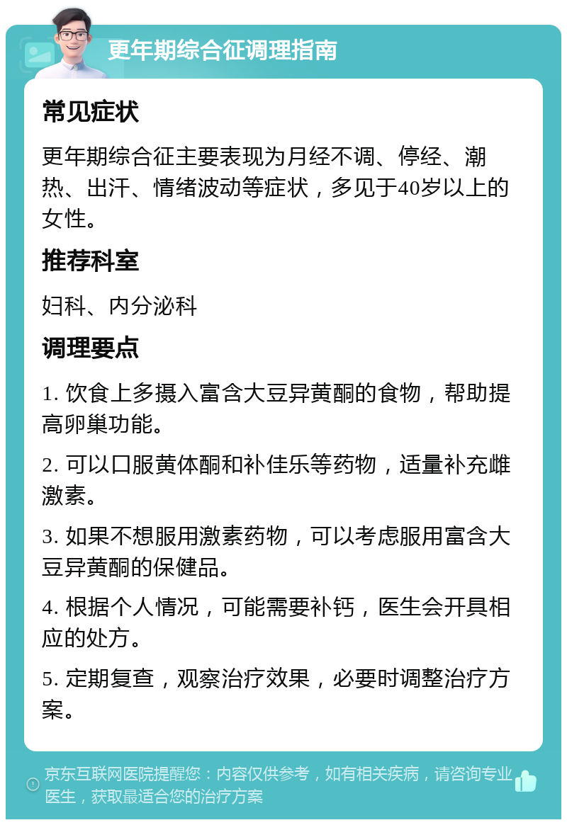 更年期综合征调理指南 常见症状 更年期综合征主要表现为月经不调、停经、潮热、出汗、情绪波动等症状，多见于40岁以上的女性。 推荐科室 妇科、内分泌科 调理要点 1. 饮食上多摄入富含大豆异黄酮的食物，帮助提高卵巢功能。 2. 可以口服黄体酮和补佳乐等药物，适量补充雌激素。 3. 如果不想服用激素药物，可以考虑服用富含大豆异黄酮的保健品。 4. 根据个人情况，可能需要补钙，医生会开具相应的处方。 5. 定期复查，观察治疗效果，必要时调整治疗方案。