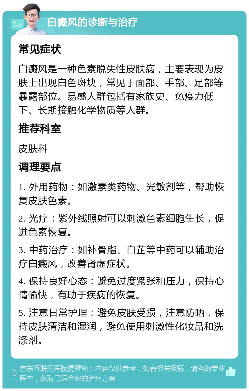 白癜风的诊断与治疗 常见症状 白癜风是一种色素脱失性皮肤病，主要表现为皮肤上出现白色斑块，常见于面部、手部、足部等暴露部位。易感人群包括有家族史、免疫力低下、长期接触化学物质等人群。 推荐科室 皮肤科 调理要点 1. 外用药物：如激素类药物、光敏剂等，帮助恢复皮肤色素。 2. 光疗：紫外线照射可以刺激色素细胞生长，促进色素恢复。 3. 中药治疗：如补骨脂、白芷等中药可以辅助治疗白癜风，改善肾虚症状。 4. 保持良好心态：避免过度紧张和压力，保持心情愉快，有助于疾病的恢复。 5. 注意日常护理：避免皮肤受损，注意防晒，保持皮肤清洁和湿润，避免使用刺激性化妆品和洗涤剂。