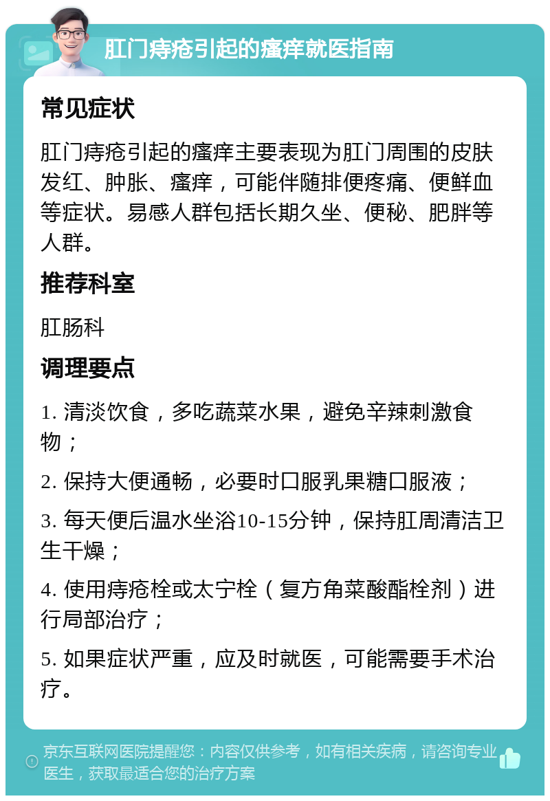 肛门痔疮引起的瘙痒就医指南 常见症状 肛门痔疮引起的瘙痒主要表现为肛门周围的皮肤发红、肿胀、瘙痒，可能伴随排便疼痛、便鲜血等症状。易感人群包括长期久坐、便秘、肥胖等人群。 推荐科室 肛肠科 调理要点 1. 清淡饮食，多吃蔬菜水果，避免辛辣刺激食物； 2. 保持大便通畅，必要时口服乳果糖口服液； 3. 每天便后温水坐浴10-15分钟，保持肛周清洁卫生干燥； 4. 使用痔疮栓或太宁栓（复方角菜酸酯栓剂）进行局部治疗； 5. 如果症状严重，应及时就医，可能需要手术治疗。