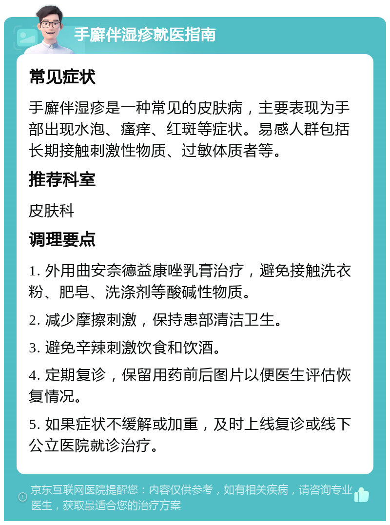 手廯伴湿疹就医指南 常见症状 手廯伴湿疹是一种常见的皮肤病，主要表现为手部出现水泡、瘙痒、红斑等症状。易感人群包括长期接触刺激性物质、过敏体质者等。 推荐科室 皮肤科 调理要点 1. 外用曲安奈德益康唑乳膏治疗，避免接触洗衣粉、肥皂、洗涤剂等酸碱性物质。 2. 减少摩擦刺激，保持患部清洁卫生。 3. 避免辛辣刺激饮食和饮酒。 4. 定期复诊，保留用药前后图片以便医生评估恢复情况。 5. 如果症状不缓解或加重，及时上线复诊或线下公立医院就诊治疗。