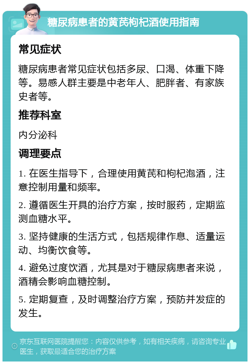 糖尿病患者的黄芪枸杞酒使用指南 常见症状 糖尿病患者常见症状包括多尿、口渴、体重下降等。易感人群主要是中老年人、肥胖者、有家族史者等。 推荐科室 内分泌科 调理要点 1. 在医生指导下，合理使用黄芪和枸杞泡酒，注意控制用量和频率。 2. 遵循医生开具的治疗方案，按时服药，定期监测血糖水平。 3. 坚持健康的生活方式，包括规律作息、适量运动、均衡饮食等。 4. 避免过度饮酒，尤其是对于糖尿病患者来说，酒精会影响血糖控制。 5. 定期复查，及时调整治疗方案，预防并发症的发生。