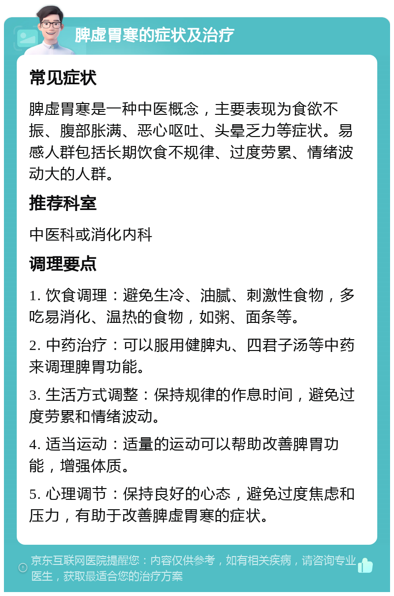 脾虚胃寒的症状及治疗 常见症状 脾虚胃寒是一种中医概念，主要表现为食欲不振、腹部胀满、恶心呕吐、头晕乏力等症状。易感人群包括长期饮食不规律、过度劳累、情绪波动大的人群。 推荐科室 中医科或消化内科 调理要点 1. 饮食调理：避免生冷、油腻、刺激性食物，多吃易消化、温热的食物，如粥、面条等。 2. 中药治疗：可以服用健脾丸、四君子汤等中药来调理脾胃功能。 3. 生活方式调整：保持规律的作息时间，避免过度劳累和情绪波动。 4. 适当运动：适量的运动可以帮助改善脾胃功能，增强体质。 5. 心理调节：保持良好的心态，避免过度焦虑和压力，有助于改善脾虚胃寒的症状。