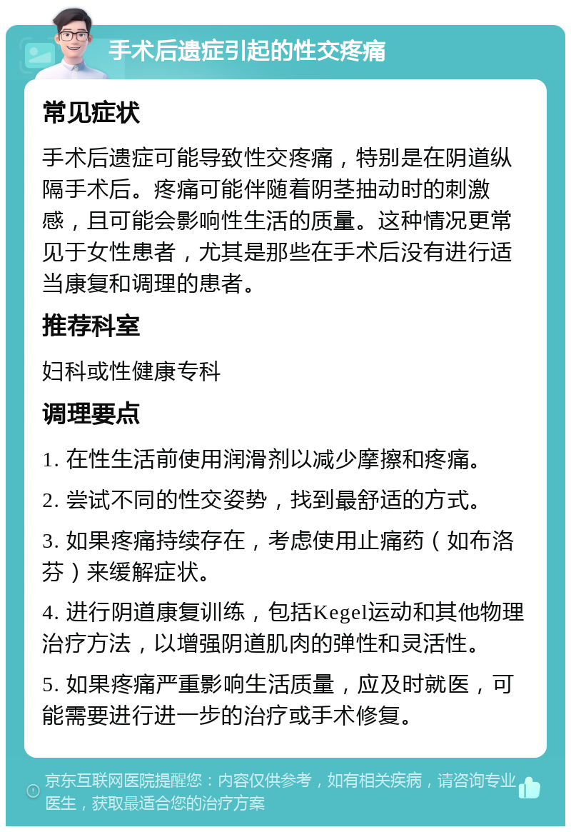 手术后遗症引起的性交疼痛 常见症状 手术后遗症可能导致性交疼痛，特别是在阴道纵隔手术后。疼痛可能伴随着阴茎抽动时的刺激感，且可能会影响性生活的质量。这种情况更常见于女性患者，尤其是那些在手术后没有进行适当康复和调理的患者。 推荐科室 妇科或性健康专科 调理要点 1. 在性生活前使用润滑剂以减少摩擦和疼痛。 2. 尝试不同的性交姿势，找到最舒适的方式。 3. 如果疼痛持续存在，考虑使用止痛药（如布洛芬）来缓解症状。 4. 进行阴道康复训练，包括Kegel运动和其他物理治疗方法，以增强阴道肌肉的弹性和灵活性。 5. 如果疼痛严重影响生活质量，应及时就医，可能需要进行进一步的治疗或手术修复。