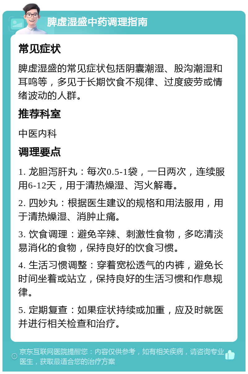 脾虚湿盛中药调理指南 常见症状 脾虚湿盛的常见症状包括阴囊潮湿、股沟潮湿和耳鸣等，多见于长期饮食不规律、过度疲劳或情绪波动的人群。 推荐科室 中医内科 调理要点 1. 龙胆泻肝丸：每次0.5-1袋，一日两次，连续服用6-12天，用于清热燥湿、泻火解毒。 2. 四妙丸：根据医生建议的规格和用法服用，用于清热燥湿、消肿止痛。 3. 饮食调理：避免辛辣、刺激性食物，多吃清淡易消化的食物，保持良好的饮食习惯。 4. 生活习惯调整：穿着宽松透气的内裤，避免长时间坐着或站立，保持良好的生活习惯和作息规律。 5. 定期复查：如果症状持续或加重，应及时就医并进行相关检查和治疗。