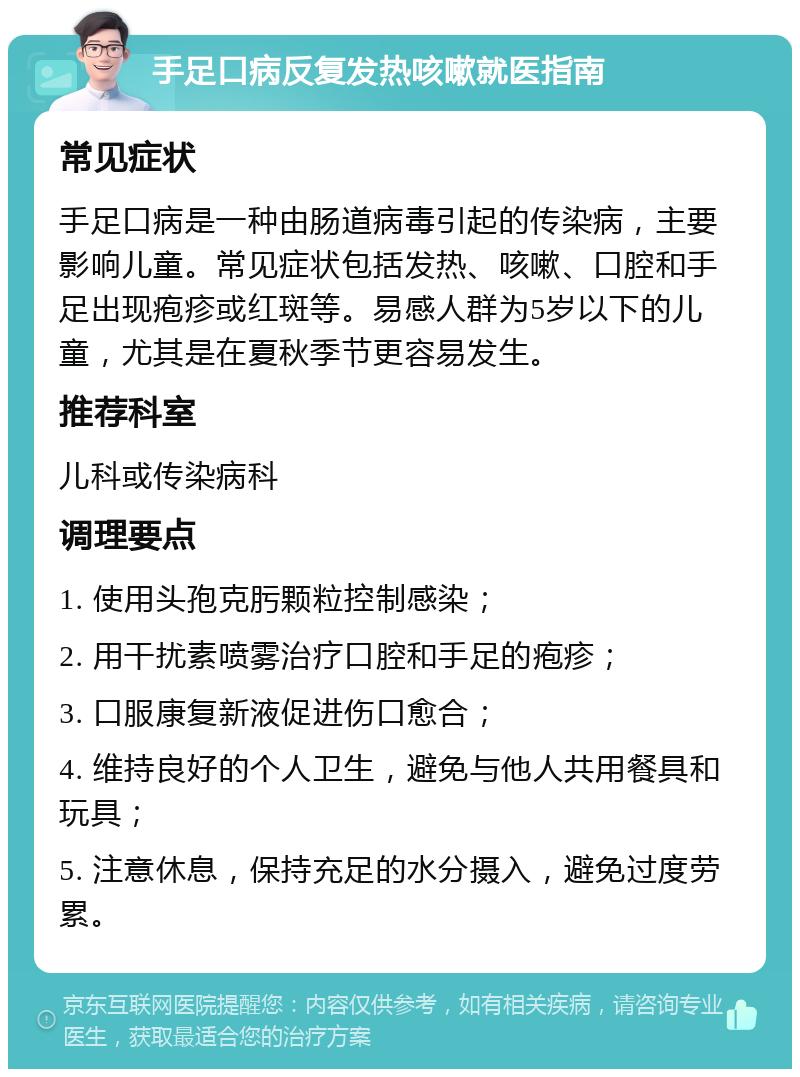 手足口病反复发热咳嗽就医指南 常见症状 手足口病是一种由肠道病毒引起的传染病，主要影响儿童。常见症状包括发热、咳嗽、口腔和手足出现疱疹或红斑等。易感人群为5岁以下的儿童，尤其是在夏秋季节更容易发生。 推荐科室 儿科或传染病科 调理要点 1. 使用头孢克肟颗粒控制感染； 2. 用干扰素喷雾治疗口腔和手足的疱疹； 3. 口服康复新液促进伤口愈合； 4. 维持良好的个人卫生，避免与他人共用餐具和玩具； 5. 注意休息，保持充足的水分摄入，避免过度劳累。