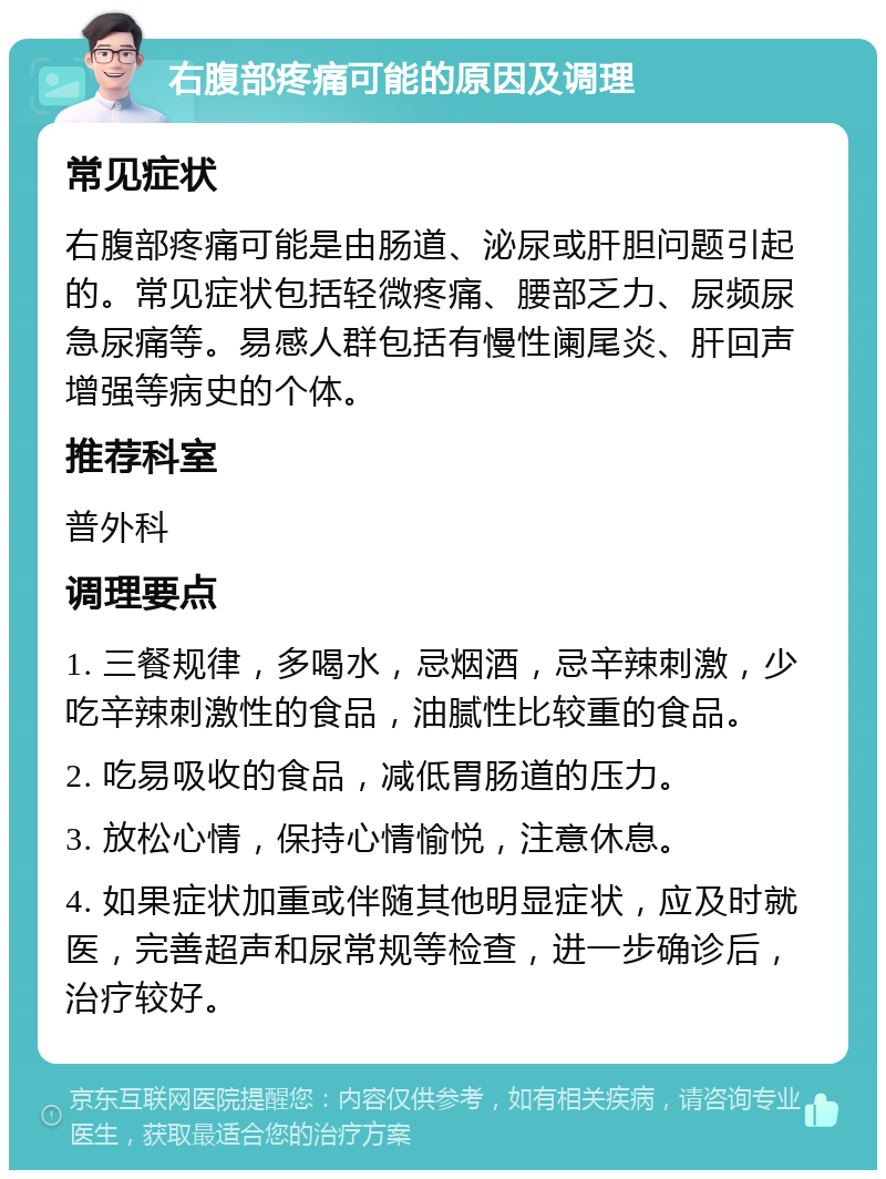 右腹部疼痛可能的原因及调理 常见症状 右腹部疼痛可能是由肠道、泌尿或肝胆问题引起的。常见症状包括轻微疼痛、腰部乏力、尿频尿急尿痛等。易感人群包括有慢性阑尾炎、肝回声增强等病史的个体。 推荐科室 普外科 调理要点 1. 三餐规律，多喝水，忌烟酒，忌辛辣刺激，少吃辛辣刺激性的食品，油腻性比较重的食品。 2. 吃易吸收的食品，减低胃肠道的压力。 3. 放松心情，保持心情愉悦，注意休息。 4. 如果症状加重或伴随其他明显症状，应及时就医，完善超声和尿常规等检查，进一步确诊后，治疗较好。