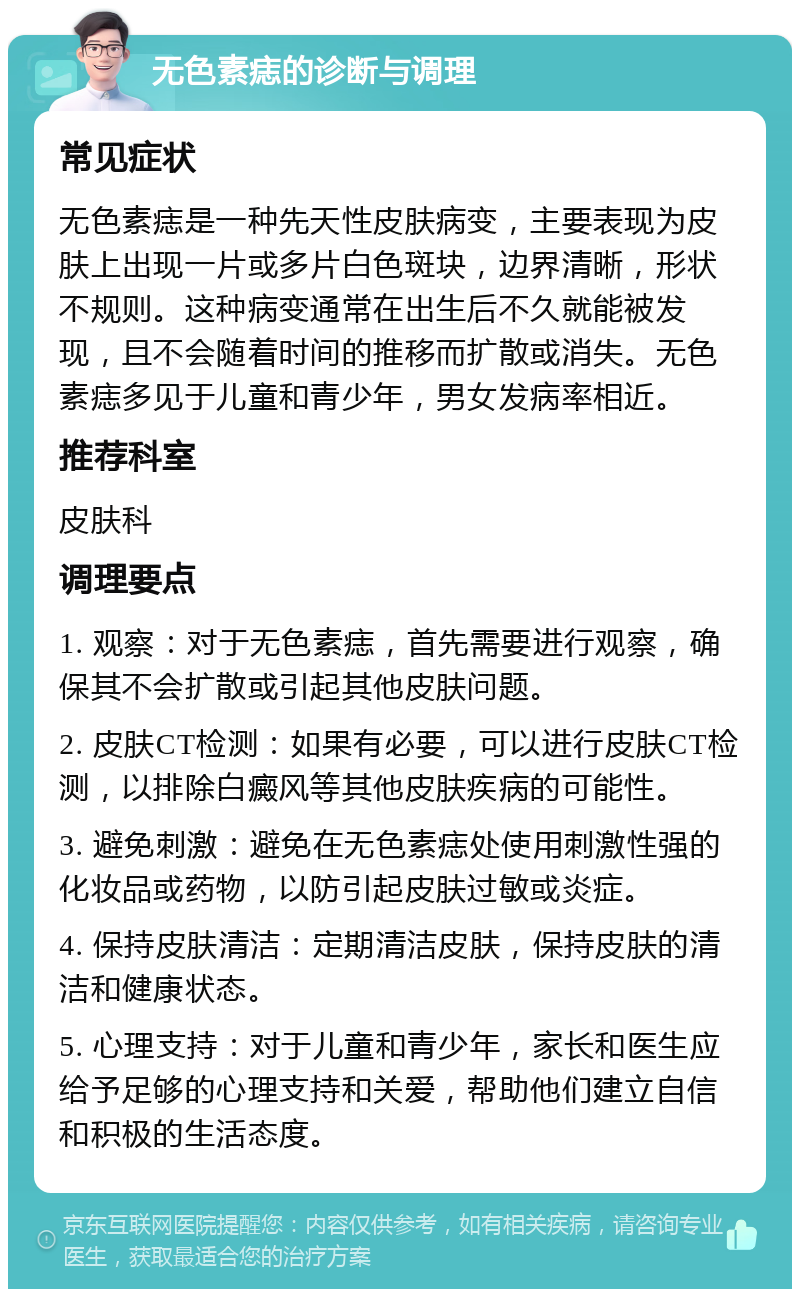 无色素痣的诊断与调理 常见症状 无色素痣是一种先天性皮肤病变，主要表现为皮肤上出现一片或多片白色斑块，边界清晰，形状不规则。这种病变通常在出生后不久就能被发现，且不会随着时间的推移而扩散或消失。无色素痣多见于儿童和青少年，男女发病率相近。 推荐科室 皮肤科 调理要点 1. 观察：对于无色素痣，首先需要进行观察，确保其不会扩散或引起其他皮肤问题。 2. 皮肤CT检测：如果有必要，可以进行皮肤CT检测，以排除白癜风等其他皮肤疾病的可能性。 3. 避免刺激：避免在无色素痣处使用刺激性强的化妆品或药物，以防引起皮肤过敏或炎症。 4. 保持皮肤清洁：定期清洁皮肤，保持皮肤的清洁和健康状态。 5. 心理支持：对于儿童和青少年，家长和医生应给予足够的心理支持和关爱，帮助他们建立自信和积极的生活态度。